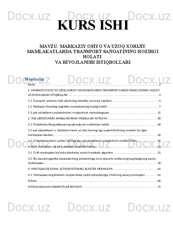 KURS ISHI
MAVZU:  MARKAZIY OSIYO VA UZOQ XORIJIY
MAMLAKATLARDA TRANSPORT SANOATINING HOZIRGI
HOLATI 
VA RIVOJLANISH ISTIQBOLLARI
Mundarija
Kirish ........................................................................................................................................................ 2
1. MARKAZIY OSIYO VA UZOQ XORIJIY MAMLAKATLARDA TRANSPORT SANOATINING HOZIRGI HOLATI 
VA RIVOJLANISH ISTIQBOLLARI ................................................................................................................ 4
1.1 Transport sohasini isloh qilishning mahalliy va xorijiy tajribasi .......................................................... 4
1.2 Markaziy Osiyodagi logistika markazlarining hozirgi holati ................................................................ 7
1.3 yuk ob'ektlarini joylashtirishni rivojlantirish metodologiyasi ........................................................... 15
2. YUK OB'EKTLARINI SHAKLLANTIRISH MODELLARI TO'PLAMI ............................................................. 30
2.1 O'zbekiston Respublikasining iqtisodiy ko'rsatkichlari tahlili ........................................................... 30
2.2 yuk obyektlarini o 'zbekiston temir yo' llari tarmog 'iga joylashtirishning mumkin bo' lgan 
mintaqalari klasteri ................................................................................................................................ 36
2.3. O'zbekiston temir yo'llari tarmog'ida yuk obyektlarini joylashtirish omillari tizimi ......................... 46
3. KO'P O'LCHOVLI OB'EKTLARNING KLASTER TAHLILI ........................................................................... 51
3.1. O'zR mintaqalari bo'yicha klasterlar sonini hisoblash algoritmi ...................................................... 51
3.3. Bir davrda logistika markazlarining joylashishiga ta'sir qiluvchi omillarning bog'liqligining asosiy 
funktsiyalari ........................................................................................................................................... 58
4. MINTAQALAR YASHIL IQTISODIYOTINING KLASTER MEXANIZMI ....................................................... 61
4.1. Mintaqalarning klasterli rivojlanishida yashil iqtisodiyotga o'tishning asosiy printsiplari ............... 61
Xulosa .................................................................................................................................................... 68
FOYDALANILGAN ADABIYOTLAR RO'YXATI ............................................................................................ 71 