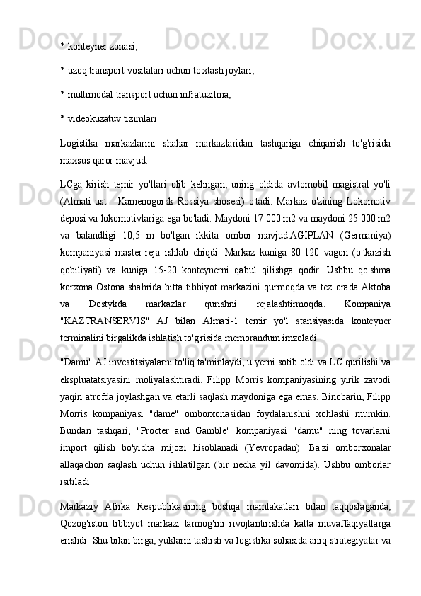 * konteyner zonasi;
* uzoq transport vositalari uchun to'xtash joylari;
* multimodal transport uchun infratuzilma;
* videokuzatuv tizimlari.
Logistika   markazlarini   shahar   markazlaridan   tashqariga   chiqarish   to'g'risida
maxsus qaror mavjud.
LCga   kirish   temir   yo'llari   olib   kelingan,   uning   oldida   avtomobil   magistral   yo'li
(Almati   ust   -   Kamenogorsk   Rossiya   shosesi)   o'tadi.   Markaz   o'zining   Lokomotiv
deposi va lokomotivlariga ega bo'ladi. Maydoni 17 000 m2 va maydoni 25 000 m2
va   balandligi   10,5   m   bo'lgan   ikkita   ombor   mavjud.AGIPLAN   (Germaniya)
kompaniyasi   master-reja   ishlab   chiqdi.   Markaz   kuniga   80-120   vagon   (o'tkazish
qobiliyati)   va   kuniga   15-20   konteynerni   qabul   qilishga   qodir.   Ushbu   qo'shma
korxona   Ostona   shahrida   bitta   tibbiyot   markazini   qurmoqda   va   tez   orada   Aktoba
va   Dostykda   markazlar   qurishni   rejalashtirmoqda.   Kompaniya
"KAZTRANSERVIS"   AJ   bilan   Almati-1   temir   yo'l   stansiyasida   konteyner
terminalini birgalikda ishlatish to'g'risida memorandum imzoladi.
"Damu" AJ investitsiyalarni to'liq ta'minlaydi, u yerni sotib oldi va LC qurilishi va
ekspluatatsiyasini   moliyalashtiradi.   Filipp   Morris   kompaniyasining   yirik   zavodi
yaqin atrofda joylashgan va etarli saqlash maydoniga ega emas. Binobarin, Filipp
Morris   kompaniyasi   "dame"   omborxonasidan   foydalanishni   xohlashi   mumkin.
Bundan   tashqari,   "Procter   and   Gamble"   kompaniyasi   "damu"   ning   tovarlarni
import   qilish   bo'yicha   mijozi   hisoblanadi   (Yevropadan).   Ba'zi   omborxonalar
allaqachon   saqlash   uchun   ishlatilgan   (bir   necha   yil   davomida).   Ushbu   omborlar
isitiladi.
Markaziy   Afrika   Respublikasining   boshqa   mamlakatlari   bilan   taqqoslaganda,
Qozog'iston   tibbiyot   markazi   tarmog'ini   rivojlantirishda   katta   muvaffaqiyatlarga
erishdi. Shu bilan birga, yuklarni tashish va logistika sohasida aniq strategiyalar va 