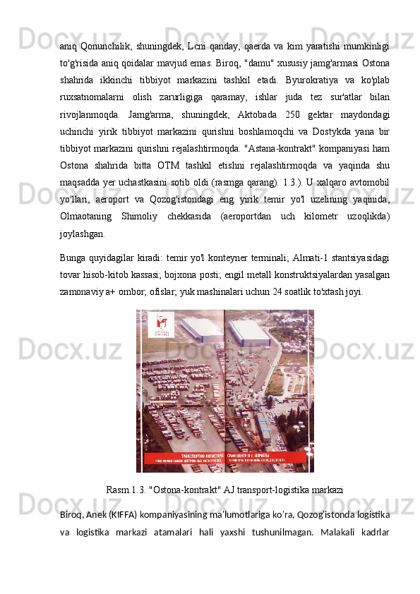aniq   Qonunchilik,   shuningdek,   Lcni   qanday,   qaerda   va   kim   yaratishi   mumkinligi
to'g'risida aniq qoidalar mavjud emas. Biroq, "damu" xususiy jamg'armasi Ostona
shahrida   ikkinchi   tibbiyot   markazini   tashkil   etadi.   Byurokratiya   va   ko'plab
ruxsatnomalarni   olish   zarurligiga   qaramay,   ishlar   juda   tez   sur'atlar   bilan
rivojlanmoqda.   Jamg'arma,   shuningdek,   Aktobada   250   gektar   maydondagi
uchinchi   yirik   tibbiyot   markazini   qurishni   boshlamoqchi   va   Dostykda   yana   bir
tibbiyot markazini qurishni rejalashtirmoqda. "Astana-kontrakt" kompaniyasi ham
Ostona   shahrida   bitta   OTM   tashkil   etishni   rejalashtirmoqda   va   yaqinda   shu
maqsadda yer uchastkasini  sotib oldi (rasmga qarang). 1.3.). U xalqaro avtomobil
yo'llari,   aeroport   va   Qozog'istondagi   eng   yirik   temir   yo'l   uzelining   yaqinida,
Olmaotaning   Shimoliy   chekkasida   (aeroportdan   uch   kilometr   uzoqlikda)
joylashgan.
Bunga quyidagilar kiradi: temir yo'l konteyner terminali; Almati-1 stantsiyasidagi
tovar hisob-kitob kassasi; bojxona posti; engil metall konstruktsiyalardan yasalgan
zamonaviy a+ ombor; ofislar; yuk mashinalari uchun 24 soatlik to'xtash joyi.
Rasm.1.3. "Ostona-kontrakt" AJ transport-logistika markazi
Biroq, Anek (KIFFA) kompaniyasining ma'lumotlariga ko'ra, Qozog'istonda logistika
va   logistika   markazi   atamalari   hali   yaxshi   tushunilmagan.   Malakali   kadrlar 