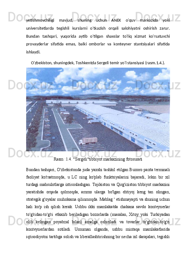 yetishmovchiligi   mavjud,   shuning   uchun   ANEK   o'quv   markazida   yoki
universitetlarda   tegishli   kurslarni   o'tkazish   orqali   salohiyatni   oshirish   zarur.
Bundan   tashqari,   yuqorida   aytib   o'tilgan   shaxslar   to'liq   xizmat   ko'rsatuvchi
provayderlar   sifatida   emas,   balki   omborlar   va   konteyner   stantsiyalari   sifatida
ishlaydi. 
O'zbekiston, shuningdek, Toshkentda Sergeli temir yo'l stansiyasi (rasm.1.4.).
Rasm :1.4. "Sergeli"tibbiyot markazining fotosurati
Bundan tashqari, O'zbekistonda juda yaxshi tashkil etilgan Buxoro paxta terminali
faoliyat   ko'rsatmoqda,   u   LC   ning   ko'plab   funktsiyalarini   bajaradi,   lekin   bir   xil
turdagi mahsulotlarga ixtisoslashgan. Tojikiston va Qirg'iziston tibbiyot markazini
yaratishda   orqada   qolmoqda,   ammo   ularga   bo'lgan   ehtiyoj   keng   tan   olingan,
strategik g'oyalar muhokama qilinmoqda. Mablag ' etishmayapti va shuning uchun
hali   ko'p   ish   qilish   kerak.   Ushbu   ikki   mamlakatda   chakana   savdo   konteynerlar
to'g'ridan-to'g'ri   etkazib   beriladigan   bozorlarda   (masalan,   Xitoy   yoki   Turkiyadan
olib   kelingan   poyabzal   bilan)   amalga   oshiriladi   va   tovarlar   to'g'ridan-to'g'ri
konteynerlardan   sotiladi.   Umuman   olganda,   ushbu   mintaqa   mamlakatlarida
iqtisodiyotni tartibga solish va liberallashtirishning bir necha xil darajalari, tegishli 