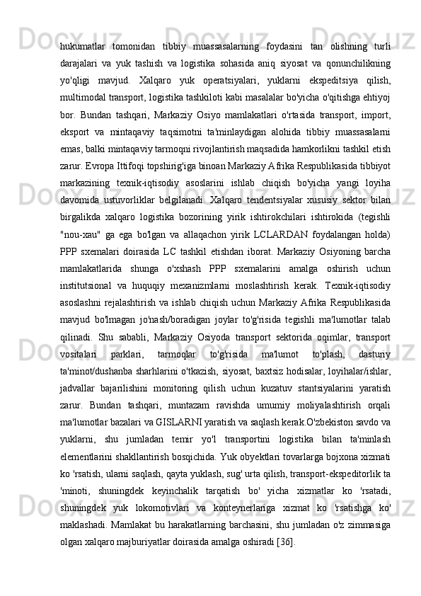 hukumatlar   tomonidan   tibbiy   muassasalarning   foydasini   tan   olishning   turli
darajalari   va   yuk   tashish   va   logistika   sohasida   aniq   siyosat   va   qonunchilikning
yo'qligi   mavjud.   Xalqaro   yuk   operatsiyalari,   yuklarni   ekspeditsiya   qilish,
multimodal transport, logistika tashkiloti kabi masalalar bo'yicha o'qitishga ehtiyoj
bor.   Bundan   tashqari,   Markaziy   Osiyo   mamlakatlari   o'rtasida   transport,   import,
eksport   va   mintaqaviy   taqsimotni   ta'minlaydigan   alohida   tibbiy   muassasalarni
emas, balki mintaqaviy tarmoqni rivojlantirish maqsadida hamkorlikni tashkil etish
zarur. Evropa Ittifoqi topshirig'iga binoan Markaziy Afrika Respublikasida tibbiyot
markazining   texnik-iqtisodiy   asoslarini   ishlab   chiqish   bo'yicha   yangi   loyiha
davomida   ustuvorliklar   belgilanadi.   Xalqaro   tendentsiyalar   xususiy   sektor   bilan
birgalikda   xalqaro   logistika   bozorining   yirik   ishtirokchilari   ishtirokida   (tegishli
"nou-xau"   ga   ega   bo'lgan   va   allaqachon   yirik   LCLARDAN   foydalangan   holda)
PPP   sxemalari   doirasida   LC   tashkil   etishdan   iborat.   Markaziy   Osiyoning   barcha
mamlakatlarida   shunga   o'xshash   PPP   sxemalarini   amalga   oshirish   uchun
institutsional   va   huquqiy   mexanizmlarni   moslashtirish   kerak.   Texnik-iqtisodiy
asoslashni   rejalashtirish   va  ishlab   chiqish   uchun   Markaziy   Afrika   Respublikasida
mavjud   bo'lmagan   jo'nash/boradigan   joylar   to'g'risida   tegishli   ma'lumotlar   talab
qilinadi.   Shu   sababli,   Markaziy   Osiyoda   transport   sektorida   oqimlar,   transport
vositalari   parklari,   tarmoqlar   to'g'risida   ma'lumot   to'plash,   dasturiy
ta'minot/dushanba sharhlarini o'tkazish, siyosat, baxtsiz hodisalar, loyihalar/ishlar,
jadvallar   bajarilishini   monitoring   qilish   uchun   kuzatuv   stantsiyalarini   yaratish
zarur.   Bundan   tashqari,   muntazam   ravishda   umumiy   moliyalashtirish   orqali
ma'lumotlar bazalari va GISLARNI yaratish va saqlash kerak.O'zbekiston savdo va
yuklarni,   shu   jumladan   temir   yo'l   transportini   logistika   bilan   ta'minlash
elementlarini shakllantirish bosqichida. Yuk obyektlari tovarlarga bojxona xizmati
ko 'rsatish, ularni saqlash, qayta yuklash, sug' urta qilish, transport-ekspeditorlik ta
'minoti,   shuningdek   keyinchalik   tarqatish   bo'   yicha   xizmatlar   ko   'rsatadi,
shuningdek   yuk   lokomotivlari   va   konteynerlariga   xizmat   ko   'rsatishga   ko'
maklashadi.  Mamlakat  bu  harakatlarning  barchasini,  shu  jumladan o'z  zimmasiga
olgan xalqaro majburiyatlar doirasida amalga oshiradi [36].  