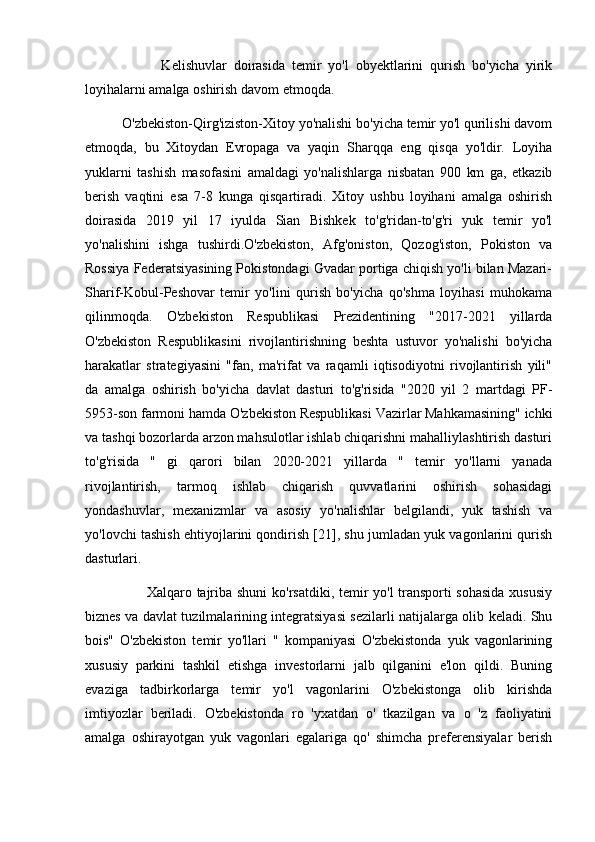                       Kelishuvlar   doirasida   temir   yo'l   obyektlarini   qurish   bo'yicha   yirik
loyihalarni amalga oshirish davom etmoqda. 
          O'zbekiston-Qirg'iziston-Xitoy yo'nalishi bo'yicha temir yo'l qurilishi davom
etmoqda,   bu   Xitoydan   Evropaga   va   yaqin   Sharqqa   eng   qisqa   yo'ldir.   Loyiha
yuklarni   tashish   masofasini   amaldagi   yo'nalishlarga   nisbatan   900   km   ga,   etkazib
berish   vaqtini   esa   7-8   kunga   qisqartiradi.   Xitoy   ushbu   loyihani   amalga   oshirish
doirasida   2019   yil   17   iyulda   Sian   Bishkek   to'g'ridan-to'g'ri   yuk   temir   yo'l
yo'nalishini   ishga   tushirdi.O'zbekiston,   Afg'oniston,   Qozog'iston,   Pokiston   va
Rossiya Federatsiyasining Pokistondagi Gvadar portiga chiqish yo'li bilan Mazari-
Sharif-Kobul-Peshovar   temir   yo'lini   qurish   bo'yicha   qo'shma   loyihasi   muhokama
qilinmoqda.   O'zbekiston   Respublikasi   Prezidentining   "2017-2021   yillarda
O'zbekiston   Respublikasini   rivojlantirishning   beshta   ustuvor   yo'nalishi   bo'yicha
harakatlar   strategiyasini   "fan,   ma'rifat   va   raqamli   iqtisodiyotni   rivojlantirish   yili"
da   amalga   oshirish   bo'yicha   davlat   dasturi   to'g'risida   "2020   yil   2   martdagi   PF-
5953-son farmoni hamda O'zbekiston Respublikasi Vazirlar Mahkamasining" ichki
va tashqi bozorlarda arzon mahsulotlar ishlab chiqarishni mahalliylashtirish dasturi
to'g'risida   "   gi   qarori   bilan   2020-2021   yillarda   "   temir   yo'llarni   yanada
rivojlantirish,   tarmoq   ishlab   chiqarish   quvvatlarini   oshirish   sohasidagi
yondashuvlar,   mexanizmlar   va   asosiy   yo'nalishlar   belgilandi,   yuk   tashish   va
yo'lovchi tashish ehtiyojlarini qondirish [21], shu jumladan yuk vagonlarini qurish
dasturlari. 
                         Xalqaro tajriba shuni ko'rsatdiki, temir yo'l transporti sohasida  xususiy
biznes va davlat tuzilmalarining integratsiyasi sezilarli natijalarga olib keladi. Shu
bois"   O'zbekiston   temir   yo'llari   "   kompaniyasi   O'zbekistonda   yuk   vagonlarining
xususiy   parkini   tashkil   etishga   investorlarni   jalb   qilganini   e'lon   qildi.   Buning
evaziga   tadbirkorlarga   temir   yo'l   vagonlarini   O'zbekistonga   olib   kirishda
imtiyozlar   beriladi.   O'zbekistonda   ro   'yxatdan   o'   tkazilgan   va   o   'z   faoliyatini
amalga   oshirayotgan   yuk   vagonlari   egalariga   qo'   shimcha   preferensiyalar   berish 