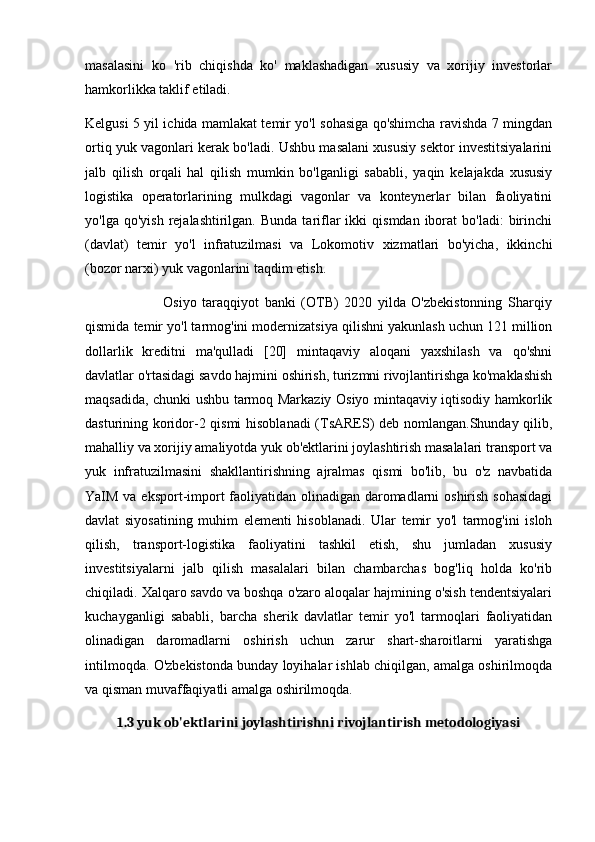 masalasini   ko   'rib   chiqishda   ko'   maklashadigan   xususiy   va   xorijiy   investorlar
hamkorlikka taklif etiladi.
Kelgusi 5 yil ichida mamlakat temir yo'l sohasiga qo'shimcha ravishda 7 mingdan
ortiq yuk vagonlari kerak bo'ladi. Ushbu masalani xususiy sektor investitsiyalarini
jalb   qilish   orqali   hal   qilish   mumkin   bo'lganligi   sababli,   yaqin   kelajakda   xususiy
logistika   operatorlarining   mulkdagi   vagonlar   va   konteynerlar   bilan   faoliyatini
yo'lga  qo'yish   rejalashtirilgan.   Bunda  tariflar  ikki   qismdan  iborat   bo'ladi:  birinchi
(davlat)   temir   yo'l   infratuzilmasi   va   Lokomotiv   xizmatlari   bo'yicha,   ikkinchi
(bozor narxi) yuk vagonlarini taqdim etish. 
                            Osiyo   taraqqiyot   banki   (OTB)   2020   yilda   O'zbekistonning   Sharqiy
qismida temir yo'l tarmog'ini modernizatsiya qilishni yakunlash uchun 121 million
dollarlik   kreditni   ma'qulladi   [20]   mintaqaviy   aloqani   yaxshilash   va   qo'shni
davlatlar o'rtasidagi savdo hajmini oshirish, turizmni rivojlantirishga ko'maklashish
maqsadida, chunki ushbu tarmoq Markaziy Osiyo mintaqaviy iqtisodiy hamkorlik
dasturining koridor-2 qismi  hisoblanadi (TsARES) deb nomlangan.Shunday qilib,
mahalliy va xorijiy amaliyotda yuk ob'ektlarini joylashtirish masalalari transport va
yuk   infratuzilmasini   shakllantirishning   ajralmas   qismi   bo'lib,   bu   o'z   navbatida
YaIM va eksport-import  faoliyatidan olinadigan daromadlarni oshirish sohasidagi
davlat   siyosatining   muhim   elementi   hisoblanadi.   Ular   temir   yo'l   tarmog'ini   isloh
qilish,   transport-logistika   faoliyatini   tashkil   etish,   shu   jumladan   xususiy
investitsiyalarni   jalb   qilish   masalalari   bilan   chambarchas   bog'liq   holda   ko'rib
chiqiladi. Xalqaro savdo va boshqa o'zaro aloqalar hajmining o'sish tendentsiyalari
kuchayganligi   sababli,   barcha   sherik   davlatlar   temir   yo'l   tarmoqlari   faoliyatidan
olinadigan   daromadlarni   oshirish   uchun   zarur   shart-sharoitlarni   yaratishga
intilmoqda. O'zbekistonda bunday loyihalar ishlab chiqilgan, amalga oshirilmoqda
va qisman muvaffaqiyatli amalga oshirilmoqda.
1.3 yuk ob'ektlarini joylashtirishni rivojlantirish metodologiyasi 