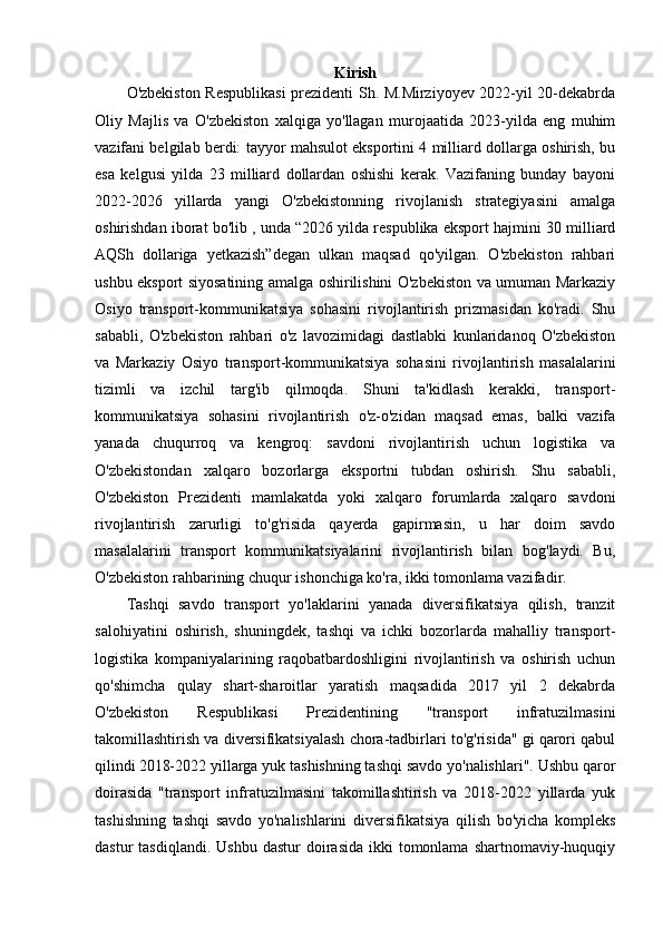 Kirish
O'zbekiston Respublikasi  prezidenti Sh. M.Mirziyoyev 2022-yil 20-dekabrda
Oliy   Majlis   va   O'zbekiston   xalqiga   yo'llagan   murojaatida   2023-yilda   eng   muhim
vazifani belgilab berdi: tayyor mahsulot eksportini 4 milliard dollarga oshirish, bu
esa   kelgusi   yilda   23   milliard   dollardan   oshishi   kerak.   Vazifaning   bunday   bayoni
2022-2026   yillarda   yangi   O'zbekistonning   rivojlanish   strategiyasini   amalga
oshirishdan iborat bo'lib , unda “2026 yilda respublika eksport hajmini 30 milliard
AQSh   dollariga   yetkazish”degan   ulkan   maqsad   qo'yilgan.   O'zbekiston   rahbari
ushbu eksport siyosatining amalga oshirilishini O'zbekiston va umuman Markaziy
Osiyo   transport-kommunikatsiya   sohasini   rivojlantirish   prizmasidan   ko'radi.   Shu
sababli,   O'zbekiston   rahbari   o'z   lavozimidagi   dastlabki   kunlaridanoq   O'zbekiston
va   Markaziy   Osiyo   transport-kommunikatsiya   sohasini   rivojlantirish   masalalarini
tizimli   va   izchil   targ'ib   qilmoqda.   Shuni   ta'kidlash   kerakki,   transport-
kommunikatsiya   sohasini   rivojlantirish   o'z-o'zidan   maqsad   emas,   balki   vazifa
yanada   chuqurroq   va   kengroq:   savdoni   rivojlantirish   uchun   logistika   va
O'zbekistondan   xalqaro   bozorlarga   eksportni   tubdan   oshirish.   Shu   sababli,
O'zbekiston   Prezidenti   mamlakatda   yoki   xalqaro   forumlarda   xalqaro   savdoni
rivojlantirish   zarurligi   to'g'risida   qayerda   gapirmasin,   u   har   doim   savdo
masalalarini   transport   kommunikatsiyalarini   rivojlantirish   bilan   bog'laydi.   Bu,
O'zbekiston rahbarining chuqur ishonchiga ko'ra, ikki tomonlama vazifadir.
Tashqi   savdo   transport   yo'laklarini   yanada   diversifikatsiya   qilish,   tranzit
salohiyatini   oshirish,   shuningdek,   tashqi   va   ichki   bozorlarda   mahalliy   transport-
logistika   kompaniyalarining   raqobatbardoshligini   rivojlantirish   va   oshirish   uchun
qo'shimcha   qulay   shart-sharoitlar   yaratish   maqsadida   2017   yil   2   dekabrda
O'zbekiston   Respublikasi   Prezidentining   "transport   infratuzilmasini
takomillashtirish va diversifikatsiyalash chora-tadbirlari to'g'risida" gi qarori qabul
qilindi   2018-2022 yillarga yuk tashishning tashqi savdo yo'nalishlari". Ushbu qaror
doirasida   "transport   infratuzilmasini   takomillashtirish   va   2018-2022   yillarda   yuk
tashishning   tashqi   savdo   yo'nalishlarini   diversifikatsiya   qilish   bo'yicha   kompleks
dastur  tasdiqlandi.  Ushbu   dastur  doirasida  ikki  tomonlama  shartnomaviy-huquqiy 