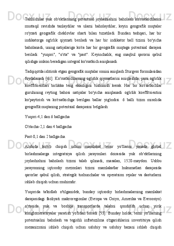 Tahlilchilar   yuk   ob'ektlarining   potentsial   joylashishini   baholash   ko'rsatkichlarini
mustaqil   ravishda   tanlaydilar   va   ularni   baholaydilar,   keyin   geografik   nuqtalar
ro'yxati   geografik   cheklovlar   sharti   bilan   tuzatiladi.   Bundan   tashqari,   har   bir
indikatorga   og'irlik   qiymati   beriladi   va   har   bir   indikator   ball   tizimi   bo'yicha
baholanadi,   uning   natijalariga   ko'ra   har   bir   geografik   nuqtaga   potentsial   darajasi
beriladi:   "yuqori",   "o'rta"   va   "past".   Keyinchalik,   eng   maqbul   qarorni   qabul
qilishga imkon beradigan integral ko'rsatkich aniqlanadi. 
Tadqiqotda ishtirok etgan geografik nuqtalar sonini aniqlash Sturgess formulasidan
foydalanadi  [61].  Ko'rsatkichlarning  og'irlik  qiymatlarini   aniqlashda,  jami  og'irlik
koeffitsientlari   birlikka   teng   ekanligini   tushunish   kerak.   Har   bir   ko'rsatkichlar
guruhining   reyting   bahosi   natijalar   bo'yicha   aniqlanadi   og'irlik   koeffitsientini
ko'paytirish   va   ko'rsatkichga   berilgan   ballar   yig'indisi.   6   balli   tizim   misolida
geografik nuqtaning potentsial darajasini belgilash:
Yuqori-4,1 dan 6 ballgacha
O'rtacha-2,1 dan 4 ballgacha
Past-0,1 dan 2 ballgacha.
Alohida   ko'rib   chiqish   uchun   mamlakat   temir   yo'llarini   yanada   global
birlashmalarga   integratsiya   qilish   jarayonlari   doirasida   yuk   ob'ektlarining
joylashishini   baholash   tizimi   talab   qilinadi,   masalan,   1520-maydon.   Ushbu
jarayonning   iqtisodiy   mezonlari   tizimi   mamlakatlar   hukumatlari   darajasida
qarorlar   qabul   qilish,   strategik   tushunchalar   va   operatsion   rejalar   va   dasturlarni
ishlab chiqish uchun muhimdir. 
Yuqorida   ta'kidlab   o'tilganidek,   bunday   iqtisodiy   birlashmalarning   mamlakat
darajasidagi   faoliyati   makroregionlar   (Evropa   va   Osiyo,   Amerika   va   Evroosiyo)
o'rtasida   yuk   va   boshqa   transportlarda   talabni   qondirish   uchun   yirik
konglomeratsiyalar   yaratish   yo'lidan   boradi   [53].   Bunday   holda,  temir   yo'llarning
potentsialini   baholash   va   tegishli   infratuzilma   o'zgarishlarini   investitsiya   qilish
mexanizmini   ishlab   chiqish   uchun   uslubiy   va   uslubiy   bazani   ishlab   chiqish 