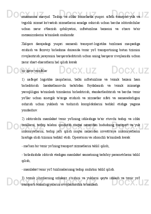 muammosi   mavjud.   Tashqi   va   ichki   bozorlarda   yuqori   sifatli   transport-yuk   va
tegishli xizmat ko'rsatish xizmatlarini amalga oshirish uchun barcha ishtirokchilar
uchun   zarur   o'tkazish   qobiliyatini,   infratuzilma   bazasini   va   o'zaro   ta'sir
mexanizmlarini ta'minlash muhimdir.
Xalqaro   darajadagi   yuqori   samarali   transport-logistika   tuzilmasi   maqsadiga
erishish   va   fazoviy   birlashma   doirasida   temir   yo'l   transportining   butun   tizimini
rivojlantirish jarayonini barqarorlashtirish uchun uning barqaror rivojlanishi uchun
zarur shart-sharoitlarni hal qilish kerak 
bir qator vazifalar:
1)   nafaqat   logistika   zanjirlarini,   balki   infratuzilma   va   texnik   bazani   ham
birlashtirish:   harakatlanuvchi   tarkibdan   foydalanish   va   texnik   xizmatga
yaroqliligini   ta'minlash   tizimlarini   birlashtirish,   standartlashtirish   va   barcha   temir
yo'llar   uchun   sinergik   ta'sirga   erishish   va   xizmatlar   sifati   va   samaradorligini
oshirish   uchun   yuklash   va   tushirish   komplekslarini   tashkil   etishga   yagona
yondashuv.
2)   ishtirokchi   mamlakat   temir   yo'lining   ishlashiga   ta'sir   etuvchi   tashqi   va   ichki
omillarni,   tashqi   talabni   qondirish   nuqtai   nazaridan   hududning   transport   va   yuk
imkoniyatlarini,   tashqi   jalb   qilish   nuqtai   nazaridan   investitsiya   imkoniyatlarini
hisobga olish tizimini tashkil etish. Operatsion va ishonchli ta'minlash kerak:
- ma'lum bir temir yo'lning transport xizmatlarini tahlil qilish;
- birlashishda ishtirok etadigan mamlakat sanoatining tarkibiy parametrlarini tahlil
qilish;
- mamlakat temir yo'l tuzilmalarining tashqi muhitini tahlil qilish.
3)   texnik   jihozlarning   uzluksiz   o'sishini   va   yuklarni   qayta   ishlash   va   temir   yo'l
transporti texnologiyalarini rivojlantirishni ta'minlash. 