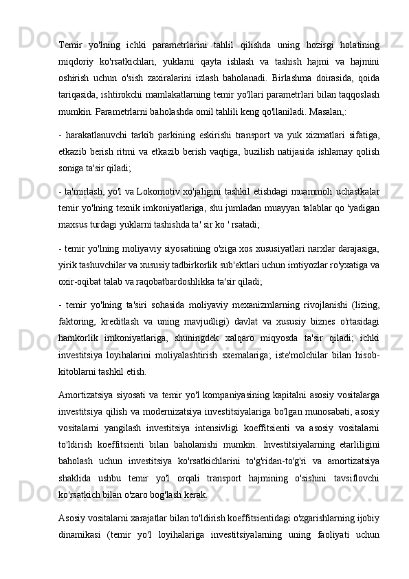 Temir   yo'lning   ichki   parametrlarini   tahlil   qilishda   uning   hozirgi   holatining
miqdoriy   ko'rsatkichlari,   yuklarni   qayta   ishlash   va   tashish   hajmi   va   hajmini
oshirish   uchun   o'sish   zaxiralarini   izlash   baholanadi.   Birlashma   doirasida,   qoida
tariqasida, ishtirokchi mamlakatlarning temir yo'llari parametrlari bilan taqqoslash
mumkin. Parametrlarni baholashda omil tahlili keng qo'llaniladi. Masalan,: 
-   harakatlanuvchi   tarkib   parkining   eskirishi   transport   va   yuk   xizmatlari   sifatiga,
etkazib   berish   ritmi   va   etkazib   berish   vaqtiga,   buzilish   natijasida   ishlamay   qolish
soniga ta'sir qiladi; 
- ta'mirlash, yo'l va Lokomotiv xo'jaligini tashkil etishdagi muammoli uchastkalar
temir yo'lning texnik imkoniyatlariga, shu jumladan muayyan talablar qo 'yadigan
maxsus turdagi yuklarni tashishda ta' sir ko ' rsatadi;
- temir yo'lning moliyaviy siyosatining o'ziga xos xususiyatlari narxlar darajasiga,
yirik tashuvchilar va xususiy tadbirkorlik sub'ektlari uchun imtiyozlar ro'yxatiga va
oxir-oqibat talab va raqobatbardoshlikka ta'sir qiladi;
-   temir   yo'lning   ta'siri   sohasida   moliyaviy   mexanizmlarning   rivojlanishi   (lizing,
faktoring,   kreditlash   va   uning   mavjudligi)   davlat   va   xususiy   biznes   o'rtasidagi
hamkorlik   imkoniyatlariga,   shuningdek   xalqaro   miqyosda   ta'sir   qiladi;   ichki
investitsiya   loyihalarini   moliyalashtirish   sxemalariga;   iste'molchilar   bilan   hisob-
kitoblarni tashkil etish.
Amortizatsiya   siyosati   va   temir   yo'l   kompaniyasining   kapitalni   asosiy   vositalarga
investitsiya  qilish  va  modernizatsiya   investitsiyalariga   bo'lgan  munosabati,   asosiy
vositalarni   yangilash   investitsiya   intensivligi   koeffitsienti   va   asosiy   vositalarni
to'ldirish   koeffitsienti   bilan   baholanishi   mumkin.   Investitsiyalarning   etarliligini
baholash   uchun   investitsiya   ko'rsatkichlarini   to'g'ridan-to'g'ri   va   amortizatsiya
shaklida   ushbu   temir   yo'l   orqali   transport   hajmining   o'sishini   tavsiflovchi
ko'rsatkich bilan o'zaro bog'lash kerak.
Asosiy vositalarni xarajatlar bilan to'ldirish koeffitsientidagi o'zgarishlarning ijobiy
dinamikasi   (temir   yo'l   loyihalariga   investitsiyalarning   uning   faoliyati   uchun 