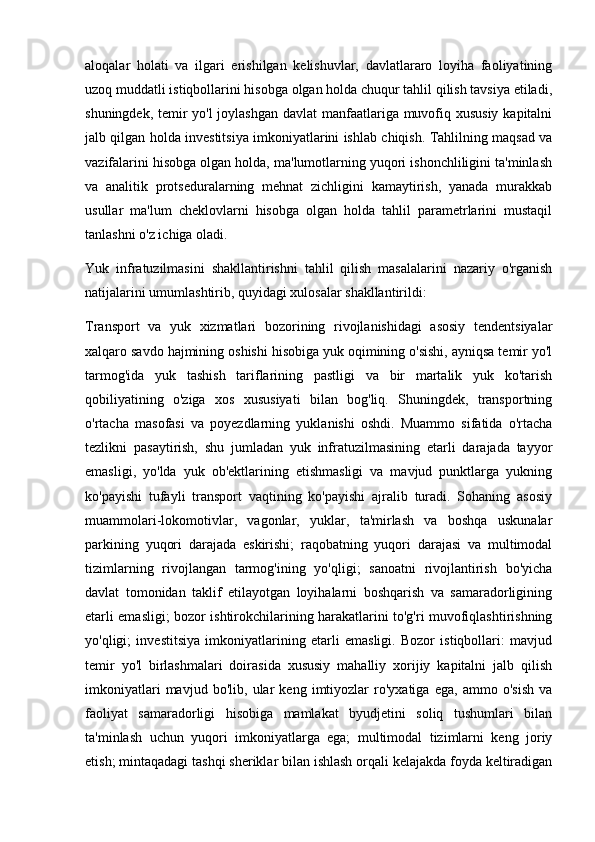 aloqalar   holati   va   ilgari   erishilgan   kelishuvlar,   davlatlararo   loyiha   faoliyatining
uzoq muddatli istiqbollarini hisobga olgan holda chuqur tahlil qilish tavsiya etiladi,
shuningdek, temir yo'l  joylashgan davlat manfaatlariga muvofiq xususiy kapitalni
jalb qilgan holda investitsiya imkoniyatlarini ishlab chiqish. Tahlilning maqsad va
vazifalarini hisobga olgan holda, ma'lumotlarning yuqori ishonchliligini ta'minlash
va   analitik   protseduralarning   mehnat   zichligini   kamaytirish,   yanada   murakkab
usullar   ma'lum   cheklovlarni   hisobga   olgan   holda   tahlil   parametrlarini   mustaqil
tanlashni o'z ichiga oladi.
Yuk   infratuzilmasini   shakllantirishni   tahlil   qilish   masalalarini   nazariy   o'rganish
natijalarini umumlashtirib, quyidagi xulosalar shakllantirildi:
Transport   va   yuk   xizmatlari   bozorining   rivojlanishidagi   asosiy   tendentsiyalar
xalqaro savdo hajmining oshishi hisobiga yuk oqimining o'sishi, ayniqsa temir yo'l
tarmog'ida   yuk   tashish   tariflarining   pastligi   va   bir   martalik   yuk   ko'tarish
qobiliyatining   o'ziga   xos   xususiyati   bilan   bog'liq.   Shuningdek,   transportning
o'rtacha   masofasi   va   poyezdlarning   yuklanishi   oshdi.   Muammo   sifatida   o'rtacha
tezlikni   pasaytirish,   shu   jumladan   yuk   infratuzilmasining   etarli   darajada   tayyor
emasligi,   yo'lda   yuk   ob'ektlarining   etishmasligi   va   mavjud   punktlarga   yukning
ko'payishi   tufayli   transport   vaqtining   ko'payishi   ajralib   turadi.   Sohaning   asosiy
muammolari-lokomotivlar,   vagonlar,   yuklar,   ta'mirlash   va   boshqa   uskunalar
parkining   yuqori   darajada   eskirishi;   raqobatning   yuqori   darajasi   va   multimodal
tizimlarning   rivojlangan   tarmog'ining   yo'qligi;   sanoatni   rivojlantirish   bo'yicha
davlat   tomonidan   taklif   etilayotgan   loyihalarni   boshqarish   va   samaradorligining
etarli emasligi; bozor ishtirokchilarining harakatlarini to'g'ri muvofiqlashtirishning
yo'qligi;   investitsiya   imkoniyatlarining   etarli   emasligi.   Bozor   istiqbollari:   mavjud
temir   yo'l   birlashmalari   doirasida   xususiy   mahalliy   xorijiy   kapitalni   jalb   qilish
imkoniyatlari   mavjud   bo'lib,   ular   keng   imtiyozlar   ro'yxatiga   ega,   ammo   o'sish   va
faoliyat   samaradorligi   hisobiga   mamlakat   byudjetini   soliq   tushumlari   bilan
ta'minlash   uchun   yuqori   imkoniyatlarga   ega;   multimodal   tizimlarni   keng   joriy
etish; mintaqadagi tashqi sheriklar bilan ishlash orqali kelajakda foyda keltiradigan 