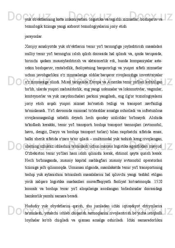 yuk ob'ektlarining katta imkoniyatlari. logistika va tegishli xizmatlar; boshqaruv va
texnologik tizimga yangi axborot texnologiyalarini joriy etish 
jarayonlar.
Xorijiy   amaliyotda   yuk   ob'ektlarini   temir   yo'l   tarmog'iga   joylashtirish   masalalari
milliy   temir   yo'l   tarmog'ini   isloh   qilish   doirasida   hal   qilindi   va,   qoida   tariqasida,
birinchi   qadam   xususiylashtirish   va   aktsionerlik   edi,   bunda   kompaniyalar   asta-
sekin   boshqaruv,   rentabellik,   faoliyatning   barqarorligi   va   yuqori   sifatli   xizmatlar
uchun   javobgarlikni   o'z   zimmalariga   oldilar.barqaror   rivojlanishga   investitsiyalar
o'z zimmasiga olindi. Misol tariqasida Evropa va Amerika temir yo'llari keltirilgan
bo'lib, ularda yuqori mahsuldorlik, eng yangi uskunalar va lokomotivlar, vagonlar,
konteynerlar   va   yuk   maydonchalari   parkini   yangilash,   eng   ilg'or   texnologiyalarni
joriy   etish   orqali   yuqori   xizmat   ko'rsatish   tezligi   va   transport   xavfsizligi
ta'minlanadi. Yo'l davomida minimal to'xtashlar amalga oshiriladi va infratuzilma
rivojlanmaganligi   sababli   deyarli   hech   qanday   uzilishlar   bo'lmaydi.   Alohida
ta'kidlash   kerakki,   temir   yo'l   transporti   boshqa   transport   tarmoqlari   (avtomobil,
havo,   dengiz,   Daryo   va   boshqa   transport   turlari)   bilan   raqobatchi   sifatida   emas,
balki sherik sifatida o'zaro ta'sir qiladi – multimodal yuk tashish keng rivojlangan,
ularning uzluksiz ishlashini ta'minlash uchun maxsus logistika agentliklari mavjud.
O'zbekiston   temir   yo'llari   ham   isloh   qilinishi   kerak,   ehtimol   qayta   qurish   kerak.
Hech   bo'lmaganda,   xususiy   kapital   mablag'lari   xususiy   avtomobil   operatorlari
tizimiga jalb qilinmoqda. Umuman olganda, mamlakatda temir yo'l transportining
tashqi   yuk   aylanishini   ta'minlash   masalalarini   hal   qiluvchi   yangi   tashkil   etilgan
yirik   xalqaro   logistika   markazlari   muvaffaqiyatli   faoliyat   ko'rsatmoqda.   1520
kosmik   va   boshqa   temir   yo'l   aloqalariga   asoslangan   birlashmalar   doirasidagi
hamkorlik yaxshi samara beradi. 
Hududiy   yuk   obyektlarini   qurish,   shu   jumladan   ichki   iqtisodiyot   ehtiyojlarini
ta'minlash,   yetakchi   ishlab   chiqarish   tarmoqlarini   rivojlantirish   bo'yicha   istiqbolli
loyihalar   ko'rib   chiqiladi   va   qisman   amalga   oshiriladi.   Ichki   samaradorlikni 
