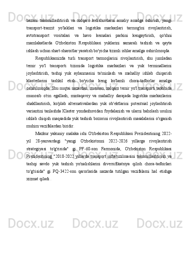 bazani   takomillashtirish   va   xalqaro   kelishuvlarni   amaliy   amalga   oshirish,   yangi
transport-tranzit   yo'laklari   va   logistika   markazlari   tarmog'ini   rivojlantirish,
avtotransport   vositalari   va   havo   kemalari   parkini   kengaytirish,   qo'shni
mamlakatlarda   O'zbekiston   Respublikasi   yuklarini   samarali   tashish   va   qayta
ishlash uchun shart-sharoitlar yaratish bo'yicha tizimli ishlar amalga oshirilmoqda.
Respublikamizda   turli   transport   tarmoqlarini   rivojlantirish,   shu   jumladan
temir   yo'l   transporti   tizimida   logistika   markazlari   va   yuk   terminallarini
joylashtirish,   tashqi   yuk   aylanmasini   ta'minlash   va   mahalliy   ishlab   chiqarish
klasterlarini   tashkil   etish   bo'yicha   keng   ko'lamli   chora-tadbirlar   amalga
oshirilmoqda. Shu nuqtai nazardan, xususan, xalqaro temir yo'l transporti tarkibida
munosib   o'rin   egallash,   mintaqaviy   va   mahalliy   darajada   logistika   markazlarini
shakllantirish,   ko'plab   alternativalardan   yuk   ob'ektlarini   potentsial   joylashtirish
variantini tanlashda Klaster yondashuvidan foydalanish va ularni baholash usulini
ishlab chiqish maqsadida yuk tashish bozorini rivojlantirish masalalarini o'rganish
muhim vazifalardan biridir. 
Mazkur   yakuniy   malaka   ishi   O'zbekiston   Respublikasi   Prezidentining   2022-
yil   28-yanvardagi   "yangi   O'zbekistonni   2022-2026   yillarga   rivojlantirish
strategiyasi   to'g'risida"   gi   PF-60-son   Farmonida,   O'zbekiston   Respublikasi
Prezidentining   "2018-2022   yillarda   transport   infratuzilmasini   takomillashtirish   va
tashqi   savdo   yuk   tashish   yo'nalishlarini   diversifikatsiya   qilish   chora-tadbirlari
to'g'risida"   gi   PQ-3422-son   qarorlarida   nazarda   tutilgan   vazifalarni   hal   etishga
xizmat qiladi . 