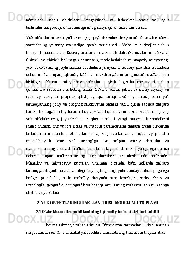 ta'minlash   ushbu   ob'ektlarni   kengaytirish   va   kelajakda   temir   yo'l   yuk
tashishlarining xalqaro tuzilmasiga integratsiya qilish imkonini beradi.
Yuk ob'ektlarini temir yo'l tarmog'iga joylashtirishni ilmiy asoslash usullari ularni
yaratishning   yakuniy   maqsadiga   qarab   tartiblanadi.   Mahalliy   ehtiyojlar   uchun
transport muammolari, fazoviy usullar va matematik statistika usullari mos keladi.
Chiziqli   va chiziqli   bo'lmagan  dasturlash,  modellashtirish  mintaqaviy miqyosdagi
yuk   ob'ektlarining   joylashishini   loyihalash   jarayonini   uslubiy   jihatdan   ta'minlash
uchun mo'ljallangan, iqtisodiy tahlil  va investitsiyalarni  prognozlash usullari  ham
kiritilgan.   Xalqaro   miqyosdagi   ob'ektlar   -   yirik   logistika   markazlari   uchun
qo'shimcha   ravishda   marketing   tahlili,   SWOT   tahlili,   jahon   va   milliy   siyosiy   va
iqtisodiy   vaziyatni   prognoz   qilish,   ayniqsa   tashqi   savdo   aylanmasi,   temir   yo'l
tarmoqlarining   joriy   va   prognoz   salohiyatini   batafsil   tahlil   qilish   asosida   xalqaro
hamkorlik hujjatlari loyihalarini huquqiy tahlil qilish zarur. Temir yo'l tarmog'idagi
yuk   ob'ektlarining   joylashishini   aniqlash   usullari   yangi   matematik   modellarni
ishlab chiqish, eng yuqori sifatli va maqbul parametrlarni tanlash orqali bir-biriga
birlashtirilishi   mumkin.   Shu   bilan   birga,   eng   rivojlangan   va   iqtisodiy   jihatdan
muvaffaqiyatli   temir   yo'l   tarmog'iga   ega   bo'lgan   xorijiy   sheriklar   va
mamlakatlarning   o'xshash   ma'lumotlari   bilan   taqqoslash   imkoniyatiga   ega   bo'lish
uchun   olingan   ma'lumotlarning   taqqoslanishini   ta'minlash   juda   muhimdir.
Mahalliy   va   mintaqaviy   nuqtalar,   umuman   olganda,   ba'zi   hollarda   xalqaro
tarmoqqa istiqbolli ravishda integratsiya qilinganligi yoki bunday imkoniyatga ega
bo'lganligi   sababli,   hatto   mahalliy   dizaynda   ham   texnik,   iqtisodiy,   ilmiy   va
texnologik, geografik, demografik va boshqa omillarning maksimal sonini hisobga
olish tavsiya etiladi.
2. YUK OB'EKTLARINI SHAKLLANTIRISH MODELLARI TO'PLAMI
2.1 O'zbekiston Respublikasining iqtisodiy ko'rsatkichlari tahlili
                        Ixtisoslashuv   yo'nalishlarini   va   O'zbekiston   tarmoqlarini   rivojlantirish
istiqbollarini sek. 2.1 mamlakat yalpi ichki mahsulotining tuzilishini taqdim etadi. 