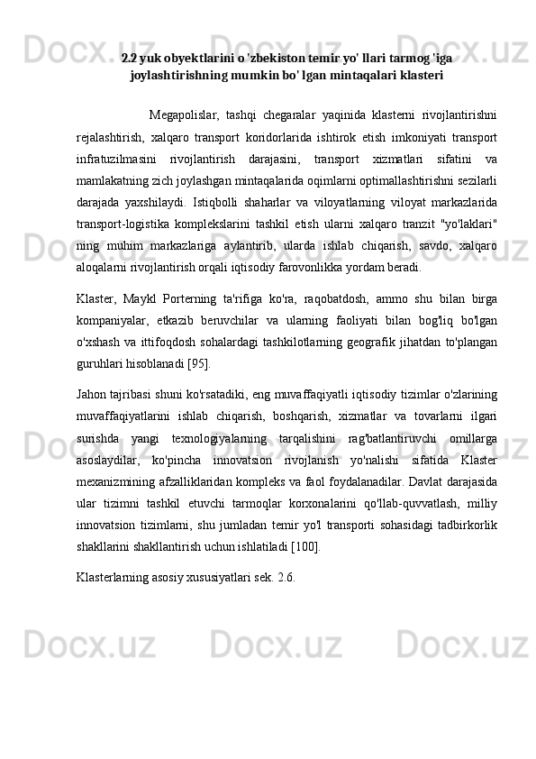 2.2 yuk obyektlarini o 'zbekiston temir yo' llari tarmog 'iga
joylashtirishning mumkin bo' lgan mintaqalari klasteri
                      Megapolislar,   tashqi   chegaralar   yaqinida   klasterni   rivojlantirishni
rejalashtirish,   xalqaro   transport   koridorlarida   ishtirok   etish   imkoniyati   transport
infratuzilmasini   rivojlantirish   darajasini,   transport   xizmatlari   sifatini   va
mamlakatning zich joylashgan mintaqalarida oqimlarni optimallashtirishni sezilarli
darajada   yaxshilaydi.   Istiqbolli   shaharlar   va   viloyatlarning   viloyat   markazlarida
transport-logistika   komplekslarini   tashkil   etish   ularni   xalqaro   tranzit   "yo'laklari"
ning   muhim   markazlariga   aylantirib,   ularda   ishlab   chiqarish,   savdo,   xalqaro
aloqalarni rivojlantirish orqali iqtisodiy farovonlikka yordam beradi.
Klaster,   Maykl   Porterning   ta'rifiga   ko'ra,   raqobatdosh,   ammo   shu   bilan   birga
kompaniyalar,   etkazib   beruvchilar   va   ularning   faoliyati   bilan   bog'liq   bo'lgan
o'xshash   va   ittifoqdosh   sohalardagi   tashkilotlarning   geografik   jihatdan   to'plangan
guruhlari hisoblanadi [95].
Jahon tajribasi shuni ko'rsatadiki, eng muvaffaqiyatli iqtisodiy tizimlar o'zlarining
muvaffaqiyatlarini   ishlab   chiqarish,   boshqarish,   xizmatlar   va   tovarlarni   ilgari
surishda   yangi   texnologiyalarning   tarqalishini   rag'batlantiruvchi   omillarga
asoslaydilar,   ko'pincha   innovatsion   rivojlanish   yo'nalishi   sifatida   Klaster
mexanizmining afzalliklaridan kompleks va faol foydalanadilar. Davlat darajasida
ular   tizimni   tashkil   etuvchi   tarmoqlar   korxonalarini   qo'llab-quvvatlash,   milliy
innovatsion   tizimlarni,   shu   jumladan   temir   yo'l   transporti   sohasidagi   tadbirkorlik
shakllarini shakllantirish uchun ishlatiladi [100].
Klasterlarning asosiy xususiyatlari sek. 2.6. 