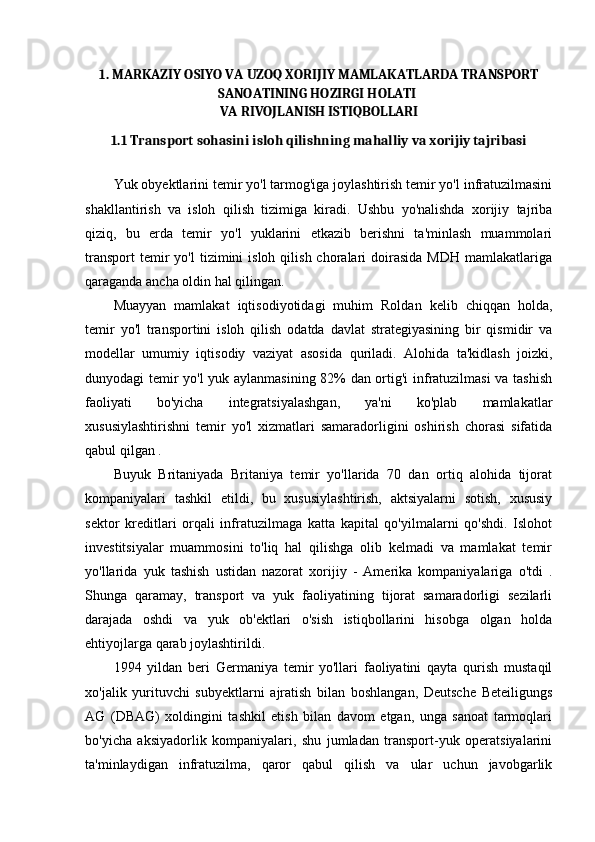 1. MARKAZIY OSIYO VA UZOQ XORIJIY MAMLAKATLARDA TRANSPORT
SANOATINING HOZIRGI HOLATI 
VA RIVOJLANISH ISTIQBOLLARI
1.1 Transport sohasini isloh qilishning mahalliy va xorijiy tajribasi
Yuk obyektlarini temir yo'l tarmog'iga joylashtirish temir yo'l infratuzilmasini
shakllantirish   va   isloh   qilish   tizimiga   kiradi.   Ushbu   yo'nalishda   xorijiy   tajriba
qiziq,   bu   erda   temir   yo'l   yuklarini   etkazib   berishni   ta'minlash   muammolari
transport  temir   yo'l  tizimini   isloh  qilish  choralari   doirasida  MDH   mamlakatlariga
qaraganda ancha oldin hal qilingan.
Muayyan   mamlakat   iqtisodiyotidagi   muhim   Roldan   kelib   chiqqan   holda,
temir   yo'l   transportini   isloh   qilish   odatda   davlat   strategiyasining   bir   qismidir   va
modellar   umumiy   iqtisodiy   vaziyat   asosida   quriladi.   Alohida   ta'kidlash   joizki,
dunyodagi temir yo'l  yuk aylanmasining 82% dan ortig'i  infratuzilmasi va tashish
faoliyati   bo'yicha   integratsiyalashgan,   ya'ni   ko'plab   mamlakatlar
xususiylashtirishni   temir   yo'l   xizmatlari   samaradorligini   oshirish   chorasi   sifatida
qabul qilgan . 
Buyuk   Britaniyada   Britaniya   temir   yo'llarida   70   dan   ortiq   alohida   tijorat
kompaniyalari   tashkil   etildi,   bu   xususiylashtirish,   aktsiyalarni   sotish,   xususiy
sektor   kreditlari   orqali   infratuzilmaga   katta   kapital   qo'yilmalarni   qo'shdi.   Islohot
investitsiyalar   muammosini   to'liq   hal   qilishga   olib   kelmadi   va   mamlakat   temir
yo'llarida   yuk   tashish   ustidan   nazorat   xorijiy   -   Amerika   kompaniyalariga   o'tdi   .
Shunga   qaramay,   transport   va   yuk   faoliyatining   tijorat   samaradorligi   sezilarli
darajada   oshdi   va   yuk   ob'ektlari   o'sish   istiqbollarini   hisobga   olgan   holda
ehtiyojlarga qarab joylashtirildi.
1994   yildan   beri   Germaniya   temir   yo'llari   faoliyatini   qayta   qurish   mustaqil
xo'jalik   yurituvchi   subyektlarni   ajratish   bilan   boshlangan,   Deutsche   Beteiligungs
AG   (DBAG)   xoldingini   tashkil   etish   bilan   davom   etgan,   unga   sanoat   tarmoqlari
bo'yicha   aksiyadorlik   kompaniyalari,   shu   jumladan   transport-yuk   operatsiyalarini
ta'minlaydigan   infratuzilma,   qaror   qabul   qilish   va   ular   uchun   javobgarlik 