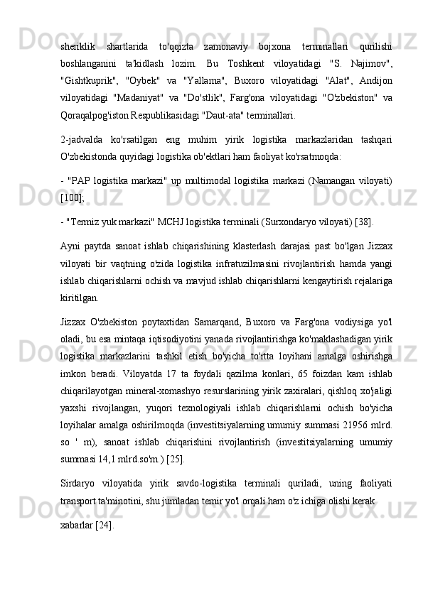 sheriklik   shartlarida   to'qqizta   zamonaviy   bojxona   terminallari   qurilishi
boshlanganini   ta'kidlash   lozim.   Bu   Toshkent   viloyatidagi   "S.   Najimov",
"Gishtkuprik",   "Oybek"   va   "Yallama",   Buxoro   viloyatidagi   "Alat",   Andijon
viloyatidagi   "Madaniyat"   va   "Do'stlik",   Farg'ona   viloyatidagi   "O'zbekiston"   va
Qoraqalpog'iston Respublikasidagi "Daut-ata" terminallari.
2-jadvalda   ko'rsatilgan   eng   muhim   yirik   logistika   markazlaridan   tashqari
O'zbekistonda quyidagi logistika ob'ektlari ham faoliyat ko'rsatmoqda:
-   "PAP   logistika   markazi"   up   multimodal   logistika   markazi   (Namangan   viloyati)
[100];
- "Termiz yuk markazi" MCHJ logistika terminali (Surxondaryo viloyati) [38].
Ayni   paytda   sanoat   ishlab   chiqarishining   klasterlash   darajasi   past   bo'lgan   Jizzax
viloyati   bir   vaqtning   o'zida   logistika   infratuzilmasini   rivojlantirish   hamda   yangi
ishlab chiqarishlarni ochish va mavjud ishlab chiqarishlarni kengaytirish rejalariga
kiritilgan. 
Jizzax   O'zbekiston   poytaxtidan   Samarqand,   Buxoro   va   Farg'ona   vodiysiga   yo'l
oladi, bu esa mintaqa iqtisodiyotini yanada rivojlantirishga ko'maklashadigan yirik
logistika   markazlarini   tashkil   etish   bo'yicha   to'rtta   loyihani   amalga   oshirishga
imkon   beradi.   Viloyatda   17   ta   foydali   qazilma   konlari,   65   foizdan   kam   ishlab
chiqarilayotgan mineral-xomashyo  resurslarining yirik zaxiralari, qishloq xo'jaligi
yaxshi   rivojlangan,   yuqori   texnologiyali   ishlab   chiqarishlarni   ochish   bo'yicha
loyihalar  amalga oshirilmoqda (investitsiyalarning umumiy summasi  21956 mlrd.
so   '   m),   sanoat   ishlab   chiqarishini   rivojlantirish   (investitsiyalarning   umumiy
summasi 14,1 mlrd.so'm.) [25].
Sirdaryo   viloyatida   yirik   savdo-logistika   terminali   quriladi,   uning   faoliyati
transport ta'minotini, shu jumladan temir yo'l orqali ham o'z ichiga olishi kerak 
xabarlar [24].  
