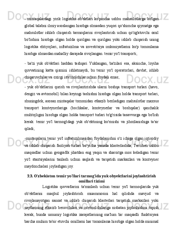 -   mintaqalardagi   yirik   logistika   ob'ektlari   ko'pincha   ushbu   mahsulotlarga   bo'lgan
global talabni ilmiy asoslangan hisobga olmasdan yuqori qo'shimcha qiymatga ega
mahsulotlar   ishlab   chiqarish   tarmoqlarini   rivojlantirish   uchun   qo'zg'atuvchi   omil
bo'lishini   hisobga   olgan   holda   qurilgan   va   qurilgan   yoki   ishlab   chiqarish   uning
logistika   ehtiyojlari,   infratuzilma   va   investitsiya   imkoniyatlarini   ko'p   tomonlama
hisobga olmasdan mahalliy darajada rivojlangan. temir yo'l transporti;
-   ba'zi   yuk   ob'ektlari   haddan   tashqari   Yuklangan,   ba'zilari   esa,   aksincha,   loyiha
quvvatining   katta   qismini   ishlatmaydi,   bu   temir   yo'l   operatorlari,   davlat,   ishlab
chiqaruvchilar va oxirgi iste'molchilar uchun foydali emas;
-   yuk   ob'ektlarini   qurish   va   rivojlantirishda   ularni   boshqa   transport   turlari   (havo,
dengiz va avtomobil) bilan keyingi tashishni hisobga olgan holda transport turlari,
shuningdek, asosan mintaqalar tomonidan etkazib beriladigan mahsulotlar maxsus
transport   konteynerlariga   (bochkalar,   konteynerlar   va   boshqalar)   qanchalik
muhtojligini hisobga olgan holda transport turlari to'g'risida tasavvurga ega bo'lish
kerak.   temir   yo'l   tarmog'idagi   yuk   ob'ektining   ko'rinishi   va   jihozlanishiga   ta'sir
qiladi;
-mintaqalarni temir yo'l infratuzilmasidan foydalanishni  o'z ichiga olgan iqtisodiy
va ishlab chiqarish faoliyati turlari bo'yicha yanada klasterlashda, Tercihen ushbu
maqsadlar   uchun   geografik   jihatdan   eng   yaqin   va   sharoitga   mos   keladigan   temir
yo'l   stantsiyalarini   tanlash   uchun   saqlash   va   tarqatish   markazlari   va   konteyner
maydonchalari joylashgan joy.
2.3. O'zbekiston temir yo'llari tarmog'ida yuk obyektlarini joylashtirish
omillari tizimi
                  Logistika   quvvatlarini   ta'minlash   uchun   temir   yo'l   tarmoqlarida   yuk
ob'ektlarini   maqbul   joylashtirish   muammosini   hal   qilishda   mavjud   va
rivojlanayotgan   sanoat   va   ishlab   chiqarish   klasterlari   tarqatish   markazlari   yoki
saytlarining  etkazib  beruvchilari   va  iste'molchilariga  nisbatan   joylashishini   topish
kerak,   bunda   umumiy   logistika   xarajatlarining   ma'lum   bir   maqsadli   funktsiyasi
barcha muhim ta'sir etuvchi omillarni har tomonlama hisobga olgan holda minimal 