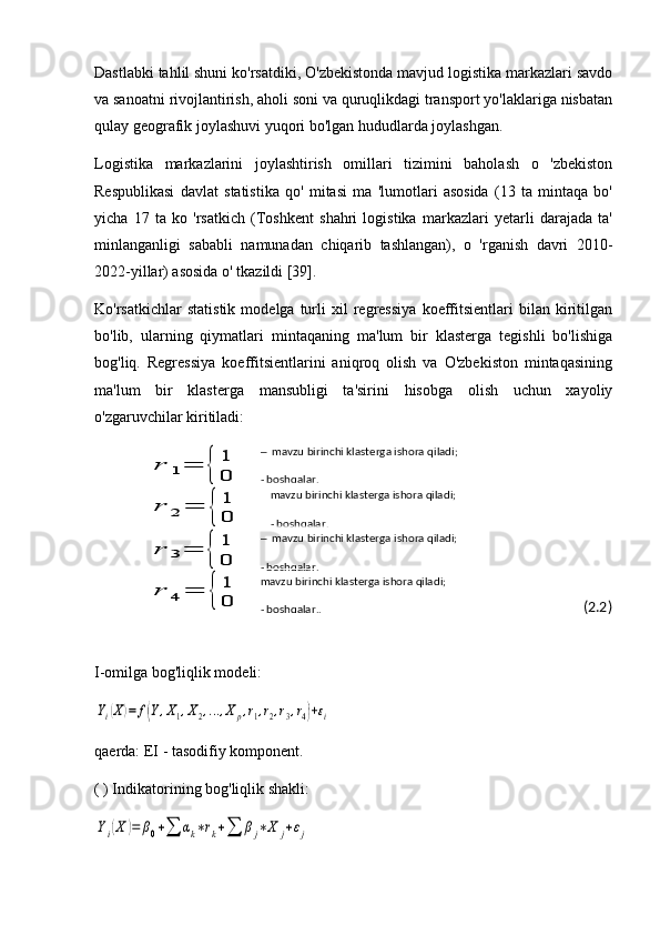 Dastlabki tahlil shuni ko'rsatdiki, O'zbekistonda mavjud logistika markazlari savdo
va sanoatni rivojlantirish, aholi soni va quruqlikdagi transport yo'laklariga nisbatan
qulay geografik joylashuvi yuqori bo'lgan hududlarda joylashgan. 
Logistika   markazlarini   joylashtirish   omillari   tizimini   baholash   o   'zbekiston
Respublikasi   davlat   statistika   qo'   mitasi   ma   'lumotlari   asosida   (13   ta   mintaqa   bo'
yicha   17   ta   ko   'rsatkich   (Toshkent   shahri   logistika   markazlari   yetarli   darajada   ta'
minlanganligi   sababli   namunadan   chiqarib   tashlangan),   o   'rganish   davri   2010-
2022-yillar) asosida o' tkazildi [39]. 
Ko'rsatkichlar   statistik   modelga  turli   xil   regressiya   koeffitsientlari   bilan   kiritilgan
bo'lib,   ularning   qiymatlari   mintaqaning   ma'lum   bir   klasterga   tegishli   bo'lishiga
bog'liq.   Regressiya   koeffitsientlarini   aniqroq   olish   va   O'zbekiston   mintaqasining
ma'lum   bir   klasterga   mansubligi   ta'sirini   hisobga   olish   uchun   xayoliy
o'zgaruvchilar kiritiladi:r	1=	{	
1
0	
r	2	=	{	
1
0	
r	3=	{	
1
0	
r	4	=	{	
1
0
                                                                                              (2.2)
I-omilga bog'liqlik modeli:	
Yi(X)=	f(Y,X1,X2,…	,Xp,r1,r2,r3,r4)+εi
qaerda: EI - tasodifiy komponent.
( ) Indikatorining bog'liqlik shakli:	
Yi(X	)=	β0+∑	αk∗rk+∑	βj∗X	j+εj ─  mavzu birinchi klasterga ishora qiladi;
- boshqalar.
mavzu birinchi klasterga ishora qiladi;
- boshqalar.
─  mavzu birinchi klasterga ishora qiladi;
- boshqalar.
mavzu birinchi klasterga ishora qiladi;
- boshqalar.. 