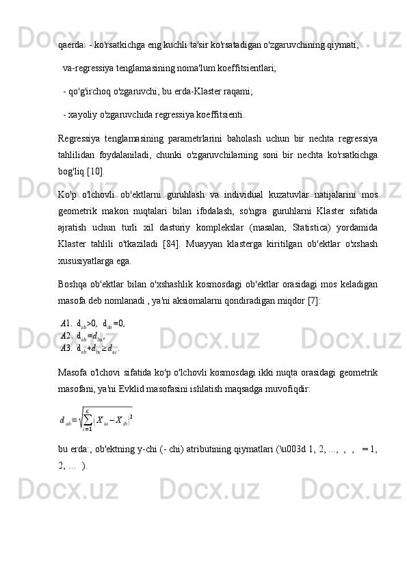 qaerda: - ko'rsatkichga eng kuchli ta'sir ko'rsatadigan o'zgaruvchining qiymati; 
  va-regressiya tenglamasining noma'lum koeffitsientlari; 
  - qo'g'irchoq o'zgaruvchi, bu erda-Klaster raqami; 
  - xayoliy o'zgaruvchida regressiya koeffitsienti.
Regressiya   tenglamasining   parametrlarini   baholash   uchun   bir   nechta   regressiya
tahlilidan   foydalaniladi,   chunki   o'zgaruvchilarning   soni   bir   nechta   ko'rsatkichga
bog'liq [10]. 
Ko'p   o'lchovli   ob'ektlarni   guruhlash   va   individual   kuzatuvlar   natijalarini   mos
geometrik   makon   nuqtalari   bilan   ifodalash,   so'ngra   guruhlarni   Klaster   sifatida
ajratish   uchun   turli   xil   dasturiy   komplekslar   (masalan,   Statistica)   yordamida
Klaster   tahlili   o'tkaziladi   [84].   Muayyan   klasterga   kiritilgan   ob'ektlar   o'xshash
xususiyatlarga ega. 
Boshqa   ob'ektlar   bilan   o'xshashlik   kosmosdagi   ob'ektlar   orasidagi   mos   keladigan
masofa deb nomlanadi , ya'ni aksiomalarni qondiradigan miqdor [7]:A1.  d	ab>0,  d	ab=0,	
A2.  d	ab=dba,	
A3.  d	ab+dbc≥dac.
Masofa o'lchovi sifatida ko'p o'lchovli kosmosdagi ikki nuqta orasidagi geometrik
masofani, ya'ni Evklid masofasini ishlatish maqsadga muvofiqdir:	
dab=	√∑i=1
K	
(Xia−	Xib)2
bu erda:, ob'ektning y-chi (- chi) atributining qiymatlari (\u003d 1, 2, ...,  ,  ,   = 1,
2, …  ). 