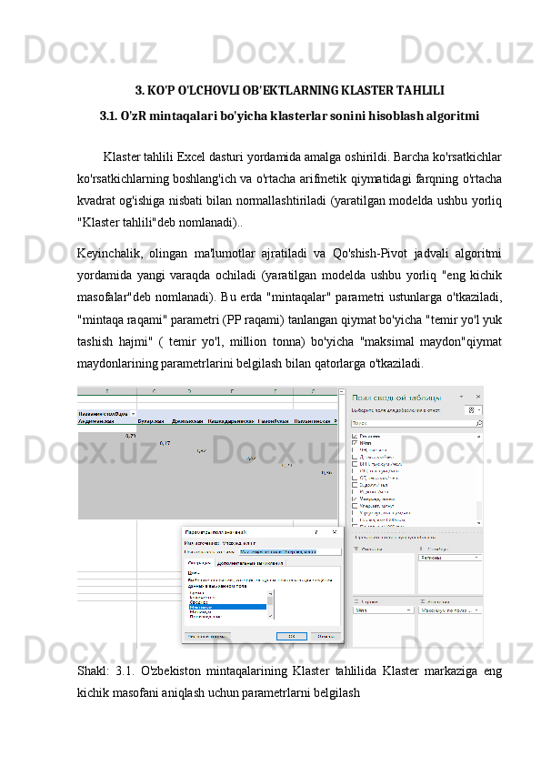 3. KO'P O'LCHOVLI OB'EKTLARNING KLASTER TAHLILI
3.1. O'zR mintaqalari bo'yicha klasterlar sonini hisoblash algoritmi
        Klaster tahlili Excel dasturi yordamida amalga oshirildi. Barcha ko'rsatkichlar
ko'rsatkichlarning boshlang'ich va o'rtacha arifmetik qiymatidagi farqning o'rtacha
kvadrat og'ishiga nisbati bilan normallashtiriladi (yaratilgan modelda ushbu yorliq
"Klaster tahlili"deb nomlanadi)..
Keyinchalik,   olingan   ma'lumotlar   ajratiladi   va   Qo'shish-Pivot   jadvali   algoritmi
yordamida   yangi   varaqda   ochiladi   (yaratilgan   modelda   ushbu   yorliq   "eng   kichik
masofalar"deb nomlanadi). Bu erda "mintaqalar" parametri  ustunlarga o'tkaziladi,
"mintaqa raqami" parametri (PP raqami) tanlangan qiymat bo'yicha "temir yo'l yuk
tashish   hajmi"   (   temir   yo'l,   million   tonna)   bo'yicha   "maksimal   maydon"qiymat
maydonlarining parametrlarini belgilash bilan qatorlarga o'tkaziladi.
Shakl:   3.1.   O'zbekiston   mintaqalarining   Klaster   tahlilida   Klaster   markaziga   eng
kichik masofani aniqlash uchun parametrlarni belgilash 