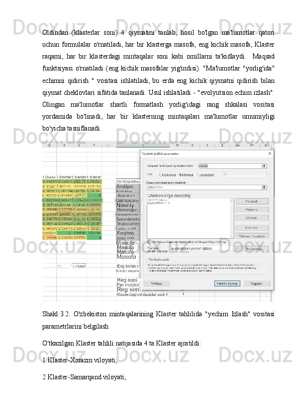 Oldindan   (klasterlar   soni)   4   qiymatini   tanlab,   hosil   bo'lgan   ma'lumotlar   qatori
uchun formulalar o'rnatiladi, har bir klasterga masofa, eng kichik masofa, Klaster
raqami,   har   bir   klasterdagi   mintaqalar   soni   kabi   omillarni   ta'kidlaydi.     Maqsad
funktsiyasi   o'rnatiladi   (eng   kichik   masofalar   yig'indisi).   "Ma'lumotlar   "yorlig'ida"
echimni   qidirish   "   vositasi   ishlatiladi,   bu   erda   eng   kichik   qiymatni   qidirish   bilan
qiymat cheklovlari sifatida tanlanadi. Usul ishlatiladi - "evolyutsion echim izlash".
Olingan   ma'lumotlar   shartli   formatlash   yorlig'idagi   rang   shkalasi   vositasi
yordamida   bo'linadi,   har   bir   klasterning   mintaqalari   ma'lumotlar   umumiyligi
bo'yicha tasniflanadi.
Shakl:3.2.   O'zbekiston   mintaqalarining   Klaster   tahlilida   "yechim   Izlash"   vositasi
parametrlarini belgilash
O'tkazilgan Klaster tahlili natijasida 4 ta Klaster ajratildi:
1 Klaster-Xorazm viloyati;
2 Klaster-Samarqand viloyati; 