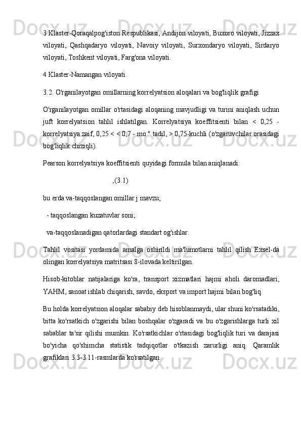 3 Klaster-Qoraqalpog'iston Respublikasi, Andijon viloyati, Buxoro viloyati, Jizzax
viloyati,   Qashqadaryo   viloyati,   Navoiy   viloyati,   Surxondaryo   viloyati,   Sirdaryo
viloyati, Toshkent viloyati, Farg'ona viloyati.
4 Klaster-Namangan viloyati.
3.2. O'rganilayotgan omillarning korrelyatsion aloqalari va bog'liqlik grafigi
O'rganilayotgan omillar  o'rtasidagi  aloqaning  mavjudligi  va  turini   aniqlash  uchun
juft   korrelyatsion   tahlil   ishlatilgan.   Korrelyatsiya   koeffitsienti   bilan   <   0,25   -
korrelyatsiya zaif, 0,25 < < 0,7 - mo " tadil, > 0,75-kuchli (o'zgaruvchilar orasidagi
bog'liqlik chiziqli). 
Pearson korrelyatsiya koeffitsienti quyidagi formula bilan aniqlanadi:
                                       , (3.1)
bu erda va-taqqoslangan omillar j mavzu; 
  - taqqoslangan kuzatuvlar soni; 
  va-taqqoslanadigan qatorlardagi standart og'ishlar.
Tahlil   vositasi   yordamida   amalga   oshirildi   ma'lumotlarni   tahlil   qilish   Exsel-da
olingan korrelyatsiya matritsasi 8-ilovada keltirilgan.
Hisob-kitoblar   natijalariga   ko'ra,   transport   xizmatlari   hajmi   aholi   daromadlari,
YAHM, sanoat ishlab chiqarish, savdo, eksport va import hajmi bilan bog'liq.
Bu holda korrelyatsion aloqalar sababiy deb hisoblanmaydi, ular shuni ko'rsatadiki,
bitta   ko'rsatkich   o'zgarishi   bilan   boshqalar   o'zgaradi   va   bu   o'zgarishlarga   turli   xil
sabablar  ta'sir  qilishi  mumkin. Ko'rsatkichlar  o'rtasidagi  bog'liqlik turi va darajasi
bo'yicha   qo'shimcha   statistik   tadqiqotlar   o'tkazish   zarurligi   aniq.   Qaramlik
grafiklari 3.3-3.11-rasmlarda ko'rsatilgan. 