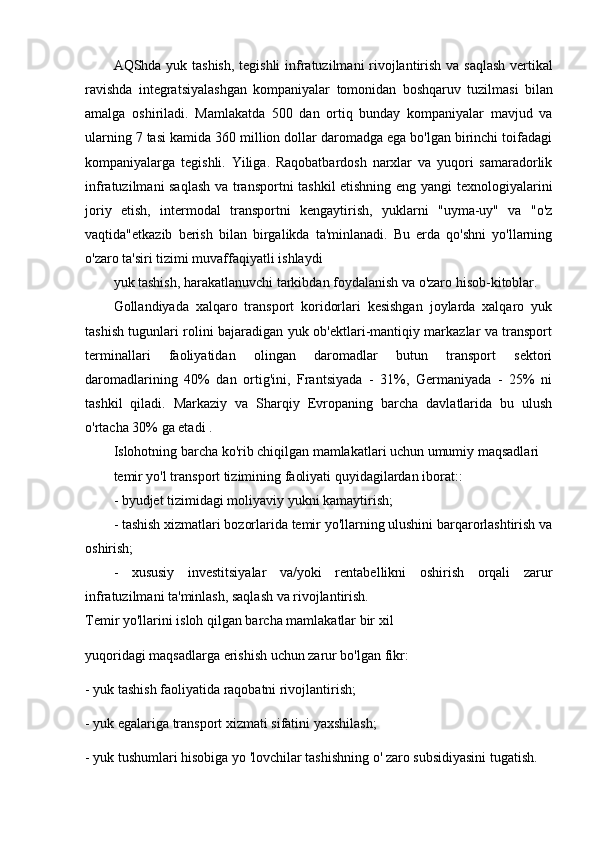 AQShda   yuk   tashish ,   tegishli   infratuzilmani   rivojlantirish   va   saqlash   vertikal
ravishda   integratsiyalashgan   kompaniyalar   tomonidan   boshqaruv   tuzilmasi   bilan
amalga   oshiriladi .   Mamlakatda   500   dan   ortiq   bunday   kompaniyalar   mavjud   va
ularning 7 tasi kamida 360 million dollar daromadga ega bo'lgan birinchi toifadagi
kompaniyalarga   tegishli.   Yiliga.   Raqobatbardosh   narxlar   va   yuqori   samaradorlik
infratuzilmani saqlash va transportni tashkil etishning eng yangi texnologiyalarini
joriy   etish,   intermodal   transportni   kengaytirish,   yuklarni   "uyma-uy"   va   "o'z
vaqtida"etkazib   berish   bilan   birgalikda   ta'minlanadi.   Bu   erda   qo'shni   yo'llarning
o'zaro ta'siri tizimi muvaffaqiyatli ishlaydi
yuk tashish, harakatlanuvchi tarkibdan foydalanish va o'zaro hisob-kitoblar. 
Gollandiyada   xalqaro   transport   koridorlari   kesishgan   joylarda   xalqaro   yuk
tashish tugunlari rolini bajaradigan yuk ob'ektlari-mantiqiy markazlar va transport
terminallari   faoliyatidan   olingan   daromadlar   butun   transport   sektori
daromadlarining   40%   dan   ortig'ini,   Frantsiyada   -   31%,   Germaniyada   -   25%   ni
tashkil   qiladi.   Markaziy   va   Sharqiy   Evropaning   barcha   davlatlarida   bu   ulush
o'rtacha 30% ga etadi . 
Islohotning barcha ko'rib chiqilgan mamlakatlari uchun umumiy maqsadlari 
temir yo'l transport tizimining faoliyati quyidagilardan iborat::
- byudjet tizimidagi moliyaviy yukni kamaytirish;
- tashish xizmatlari bozorlarida temir yo'llarning ulushini barqarorlashtirish va
oshirish;
-   xususiy   investitsiyalar   va/yoki   rentabellikni   oshirish   orqali   zarur
infratuzilmani ta'minlash, saqlash va rivojlantirish.
Temir yo'llarini isloh qilgan barcha mamlakatlar bir xil 
yuqoridagi maqsadlarga erishish uchun zarur bo'lgan fikr:
- yuk tashish faoliyatida raqobatni rivojlantirish;
- yuk egalariga transport xizmati sifatini yaxshilash;
- yuk tushumlari hisobiga yo 'lovchilar tashishning o' zaro subsidiyasini tugatish. 