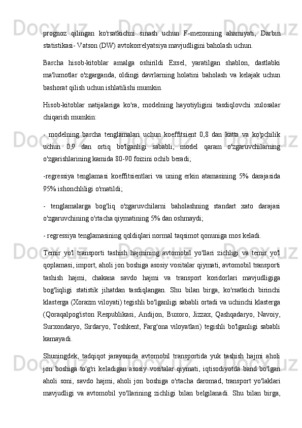 prognoz   qilingan   ko'rsatkichni   sinash   uchun   F-mezonning   ahamiyati;   Darbin
statistikasi- Vatson (DW) avtokorrelyatsiya mavjudligini baholash uchun. 
Barcha   hisob-kitoblar   amalga   oshirildi   Exsel,   yaratilgan   shablon,   dastlabki
ma'lumotlar   o'zgarganda,   oldingi   davrlarning   holatini   baholash   va   kelajak   uchun
bashorat qilish uchun ishlatilishi mumkin.
Hisob-kitoblar   natijalariga   ko'ra,   modelning   hayotiyligini   tasdiqlovchi   xulosalar
chiqarish mumkin:
-   modelning   barcha   tenglamalari   uchun   koeffitsient   0,8   dan   katta   va   ko'pchilik
uchun   0,9   dan   ortiq   bo'lganligi   sababli,   model   qaram   o'zgaruvchilarning
o'zgarishlarining kamida 80-90 foizini ochib beradi;
-regressiya   tenglamasi   koeffitsientlari   va   uning   erkin   atamasining   5%   darajasida
95% ishonchliligi o'rnatildi; 
-   tenglamalarga   bog'liq   o'zgaruvchilarni   baholashning   standart   xato   darajasi
o'zgaruvchining o'rtacha qiymatining 5% dan oshmaydi; 
- regressiya tenglamasining qoldiqlari normal taqsimot qonuniga mos keladi. 
Temir   yo'l   transporti   tashish   hajmining   avtomobil   yo'llari   zichligi   va   temir   yo'l
qoplamasi, import, aholi jon boshiga asosiy vositalar qiymati, avtomobil transporti
tashish   hajmi,   chakana   savdo   hajmi   va   transport   koridorlari   mavjudligiga
bog'liqligi   statistik   jihatdan   tasdiqlangan.   Shu   bilan   birga,   ko'rsatkich   birinchi
klasterga (Xorazm viloyati) tegishli bo'lganligi sababli ortadi va uchinchi klasterga
(Qoraqalpog'iston   Respublikasi,   Andijon,   Buxoro,   Jizzax,   Qashqadaryo,   Navoiy,
Surxondaryo, Sirdaryo, Toshkent, Farg'ona viloyatlari)  tegishli  bo'lganligi sababli
kamayadi.
Shuningdek,   tadqiqot   jarayonida   avtomobil   transportida   yuk   tashish   hajmi   aholi
jon   boshiga   to'g'ri   keladigan   asosiy   vositalar   qiymati,   iqtisodiyotda   band   bo'lgan
aholi   soni,   savdo   hajmi,   aholi   jon   boshiga   o'rtacha   daromad,   transport   yo'laklari
mavjudligi   va   avtomobil   yo'llarining   zichligi   bilan   belgilanadi.   Shu   bilan   birga, 