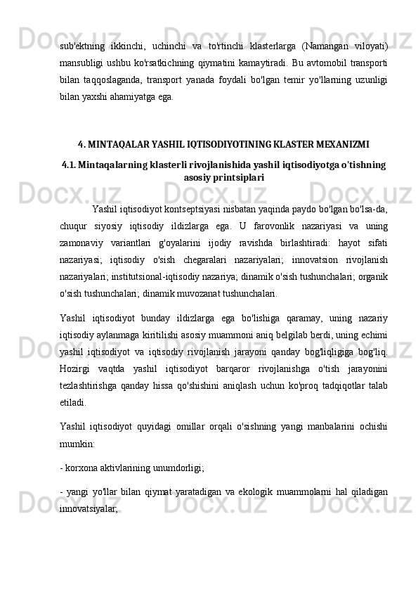 sub'ektning   ikkinchi,   uchinchi   va   to'rtinchi   klasterlarga   (Namangan   viloyati)
mansubligi   ushbu   ko'rsatkichning   qiymatini   kamaytiradi.   Bu   avtomobil   transporti
bilan   taqqoslaganda,   transport   yanada   foydali   bo'lgan   temir   yo'llarning   uzunligi
bilan yaxshi ahamiyatga ega. 
 
4. MINTAQALAR YASHIL IQTISODIYOTINING KLASTER MEXANIZMI
4.1. Mintaqalarning klasterli rivojlanishida yashil iqtisodiyotga o'tishning
asosiy printsiplari
            Yashil iqtisodiyot kontseptsiyasi nisbatan yaqinda paydo bo'lgan bo'lsa-da,
chuqur   siyosiy   iqtisodiy   ildizlarga   ega.   U   farovonlik   nazariyasi   va   uning
zamonaviy   variantlari   g'oyalarini   ijodiy   ravishda   birlashtiradi:   hayot   sifati
nazariyasi;   iqtisodiy   o'sish   chegaralari   nazariyalari;   innovatsion   rivojlanish
nazariyalari; institutsional-iqtisodiy nazariya; dinamik o'sish tushunchalari; organik
o'sish tushunchalari; dinamik muvozanat tushunchalari. 
Yashil   iqtisodiyot   bunday   ildizlarga   ega   bo'lishiga   qaramay,   uning   nazariy
iqtisodiy aylanmaga kiritilishi asosiy muammoni aniq belgilab berdi, uning echimi
yashil   iqtisodiyot   va   iqtisodiy   rivojlanish   jarayoni   qanday   bog'liqligiga   bog'liq.
Hozirgi   vaqtda   yashil   iqtisodiyot   barqaror   rivojlanishga   o'tish   jarayonini
tezlashtirishga   qanday   hissa   qo'shishini   aniqlash   uchun   ko'proq   tadqiqotlar   talab
etiladi. 
Yashil   iqtisodiyot   quyidagi   omillar   orqali   o'sishning   yangi   manbalarini   ochishi
mumkin:
- korxona aktivlarining unumdorligi;
-   yangi   yo'llar   bilan   qiymat   yaratadigan   va   ekologik   muammolarni   hal   qiladigan
innovatsiyalar; 