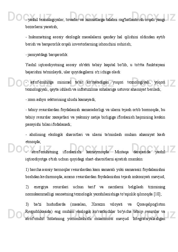- yashil texnologiyalar, tovarlar va xizmatlarga talabni rag'batlantirish orqali yangi
bozorlarni yaratish;
-   hukumatning   asosiy   ekologik   masalalarni   qanday   hal   qilishini   oldindan   aytib
berish va barqarorlik orqali investorlarning ishonchini oshirish;
- jamiyatdagi barqarorlik.
Yashil   iqtisodiyotning   asosiy   ob'ekti   tabiiy   kapital   bo'lib,   u   to'rtta   funktsiyani
bajarishni ta'minlaydi, ular quyidagilarni o'z ichiga oladi:
-   atrof-muhitga   minimal   ta'sir   ko'rsatadigan   yuqori   texnologiyali,   yuqori
texnologiyali, qayta ishlash va infratuzilma sohalariga ustuvor ahamiyat beriladi;
- xom ashyo sektorining ulushi kamayadi;
- tabiiy resurslardan foydalanish samaradorligi va ularni tejash ortib bormoqda, bu
tabiiy resurslar  xarajatlari va yakuniy natija birligiga ifloslanish hajmining keskin
pasayishi bilan ifodalanadi;
-   aholining   ekologik   sharoitlari   va   ularni   ta'minlash   muhim   ahamiyat   kasb
etmoqda;
-   atrof-muhitning   ifloslanishi   kamaymoqda.   Mintaqa   darajasida   yashil
iqtisodiyotga o'tish uchun quyidagi shart-sharoitlarni ajratish mumkin:
1) barcha asosiy tarmoqlar resurslardan kam samarali yoki samarasiz foydalanishni
boshdan kechirmoqda, ammo resurslardan foydalanishni tejash imkoniyati mavjud;
2)   energiya   resurslari   uchun   tarif   va   narxlarni   belgilash   tizimining
nomukammalligi sanoatning texnologik yaxshilanishiga to'sqinlik qilmoqda [10];
3)   ba'zi   hududlarda   (masalan,   Xorazm   viloyati   va   Qoraqalpog'iston
Respublikasida)   eng   muhim   ekologik   ko'rsatkichlar   bo'yicha   tabiiy   resurslar   va
atrof-muhit   holatining   yomonlashishi   muammosi   mavjud.   Integratsiyalashgan 