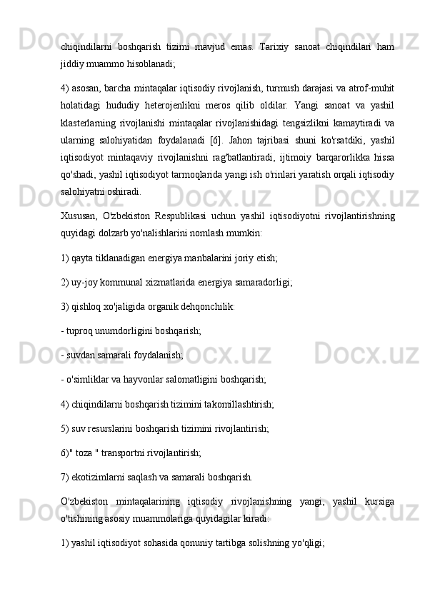 chiqindilarni   boshqarish   tizimi   mavjud   emas.   Tarixiy   sanoat   chiqindilari   ham
jiddiy muammo hisoblanadi;
4) asosan, barcha mintaqalar iqtisodiy rivojlanish, turmush darajasi va atrof-muhit
holatidagi   hududiy   heterojenlikni   meros   qilib   oldilar.   Yangi   sanoat   va   yashil
klasterlarning   rivojlanishi   mintaqalar   rivojlanishidagi   tengsizlikni   kamaytiradi   va
ularning   salohiyatidan   foydalanadi   [6].   Jahon   tajribasi   shuni   ko'rsatdiki,   yashil
iqtisodiyot   mintaqaviy   rivojlanishni   rag'batlantiradi,   ijtimoiy   barqarorlikka   hissa
qo'shadi, yashil iqtisodiyot tarmoqlarida yangi ish o'rinlari yaratish orqali iqtisodiy
salohiyatni oshiradi.
Xususan,   O'zbekiston   Respublikasi   uchun   yashil   iqtisodiyotni   rivojlantirishning
quyidagi dolzarb yo'nalishlarini nomlash mumkin:
1) qayta tiklanadigan energiya manbalarini joriy etish;
2) uy-joy kommunal xizmatlarida energiya samaradorligi;
3) qishloq xo'jaligida organik dehqonchilik:
- tuproq unumdorligini boshqarish;
- suvdan samarali foydalanish;
- o'simliklar va hayvonlar salomatligini boshqarish;
4) chiqindilarni boshqarish tizimini takomillashtirish;
5) suv resurslarini boshqarish tizimini rivojlantirish;
6)" toza " transportni rivojlantirish;
7) ekotizimlarni saqlash va samarali boshqarish.
O'zbekiston   mintaqalarining   iqtisodiy   rivojlanishning   yangi,   yashil   kursiga
o'tishining asosiy muammolariga quyidagilar kiradi:
1) yashil iqtisodiyot sohasida qonuniy tartibga solishning yo'qligi; 