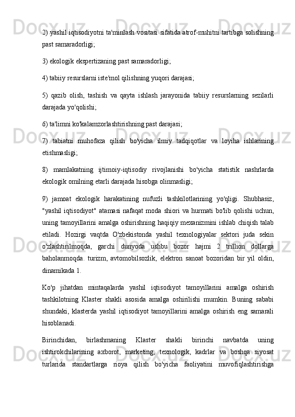 2) yashil iqtisodiyotni ta'minlash vositasi sifatida atrof-muhitni tartibga solishning
past samaradorligi;
3) ekologik ekspertizaning past samaradorligi;
4) tabiiy resurslarni iste'mol qilishning yuqori darajasi;
5)   qazib   olish,   tashish   va   qayta   ishlash   jarayonida   tabiiy   resurslarning   sezilarli
darajada yo'qolishi;
6) ta'limni ko'kalamzorlashtirishning past darajasi;
7)   tabiatni   muhofaza   qilish   bo'yicha   ilmiy   tadqiqotlar   va   loyiha   ishlarining
etishmasligi;
8)   mamlakatning   ijtimoiy-iqtisodiy   rivojlanishi   bo'yicha   statistik   nashrlarda
ekologik omilning etarli darajada hisobga olinmasligi;
9)   jamoat   ekologik   harakatining   nufuzli   tashkilotlarining   yo'qligi.   Shubhasiz,
"yashil   iqtisodiyot"   atamasi   nafaqat   moda   shiori   va   hurmati   bo'lib   qolishi   uchun,
uning tamoyillarini amalga oshirishning haqiqiy mexanizmini ishlab chiqish talab
etiladi.   Hozirgi   vaqtda   O'zbekistonda   yashil   texnologiyalar   sektori   juda   sekin
o'zlashtirilmoqda,   garchi   dunyoda   ushbu   bozor   hajmi   2   trillion   dollarga
baholanmoqda.   turizm,   avtomobilsozlik,   elektron   sanoat   bozoridan   bir   yil   oldin,
dinamikada 1.
Ko'p   jihatdan   mintaqalarda   yashil   iqtisodiyot   tamoyillarini   amalga   oshirish
tashkilotning   Klaster   shakli   asosida   amalga   oshirilishi   mumkin.   Buning   sababi
shundaki,   klasterda   yashil   iqtisodiyot   tamoyillarini   amalga   oshirish   eng   samarali
hisoblanadi.
Birinchidan,   birlashmaning   Klaster   shakli   birinchi   navbatda   uning
ishtirokchilarining   axborot,   marketing,   texnologik,   kadrlar   va   boshqa   siyosat
turlarida   standartlarga   rioya   qilish   bo'yicha   faoliyatini   muvofiqlashtirishga 