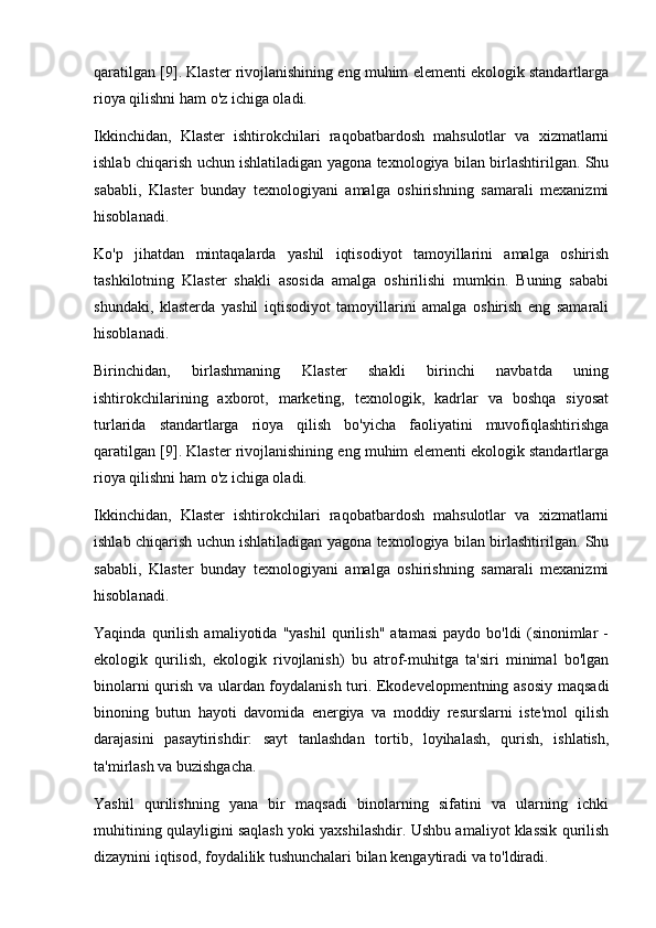 qaratilgan [9]. Klaster rivojlanishining eng muhim elementi ekologik standartlarga
rioya qilishni ham o'z ichiga oladi.
Ikkinchidan,   Klaster   ishtirokchilari   raqobatbardosh   mahsulotlar   va   xizmatlarni
ishlab chiqarish uchun ishlatiladigan yagona texnologiya bilan birlashtirilgan. Shu
sababli,   Klaster   bunday   texnologiyani   amalga   oshirishning   samarali   mexanizmi
hisoblanadi.
Ko'p   jihatdan   mintaqalarda   yashil   iqtisodiyot   tamoyillarini   amalga   oshirish
tashkilotning   Klaster   shakli   asosida   amalga   oshirilishi   mumkin.   Buning   sababi
shundaki,   klasterda   yashil   iqtisodiyot   tamoyillarini   amalga   oshirish   eng   samarali
hisoblanadi.
Birinchidan,   birlashmaning   Klaster   shakli   birinchi   navbatda   uning
ishtirokchilarining   axborot,   marketing,   texnologik,   kadrlar   va   boshqa   siyosat
turlarida   standartlarga   rioya   qilish   bo'yicha   faoliyatini   muvofiqlashtirishga
qaratilgan [9]. Klaster rivojlanishining eng muhim elementi ekologik standartlarga
rioya qilishni ham o'z ichiga oladi.
Ikkinchidan,   Klaster   ishtirokchilari   raqobatbardosh   mahsulotlar   va   xizmatlarni
ishlab chiqarish uchun ishlatiladigan yagona texnologiya bilan birlashtirilgan. Shu
sababli,   Klaster   bunday   texnologiyani   amalga   oshirishning   samarali   mexanizmi
hisoblanadi.
Yaqinda   qurilish   amaliyotida   "yashil   qurilish"   atamasi   paydo   bo'ldi   (sinonimlar   -
ekologik   qurilish,   ekologik   rivojlanish)   bu   atrof-muhitga   ta'siri   minimal   bo'lgan
binolarni qurish va ulardan foydalanish turi. Ekodevelopmentning asosiy maqsadi
binoning   butun   hayoti   davomida   energiya   va   moddiy   resurslarni   iste'mol   qilish
darajasini   pasaytirishdir:   sayt   tanlashdan   tortib,   loyihalash,   qurish,   ishlatish,
ta'mirlash va buzishgacha.
Yashil   qurilishning   yana   bir   maqsadi   binolarning   sifatini   va   ularning   ichki
muhitining qulayligini saqlash yoki yaxshilashdir. Ushbu amaliyot klassik qurilish
dizaynini iqtisod, foydalilik tushunchalari bilan kengaytiradi va to'ldiradi. 