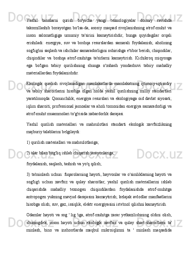 Yashil   binolarni   qurish   bo'yicha   yangi   texnologiyalar   doimiy   ravishda
takomillashib   borayotgan   bo'lsa-da,   asosiy   maqsad   rivojlanishning   atrof-muhit   va
inson   salomatligiga   umumiy   ta'sirini   kamaytirishdir,   bunga   quyidagilar   orqali
erishiladi:   energiya,   suv   va   boshqa   resurslardan   samarali   foydalanish;   aholining
sog'lig'ini saqlash va ishchilar samaradorligini oshirishga e'tibor berish; chiqindilar,
chiqindilar   va   boshqa   atrof-muhitga   ta'sirlarni   kamaytirish.   Kichikroq   miqyosga
ega   bo'lgan   tabiiy   qurilishning   shunga   o'xshash   yondashuvi   tabiiy   mahalliy
materiallardan foydalanishdir.
Ekologik   qurilish   rivojlanadigan   mamlakatlarda   mamlakatning   ijtimoiy-iqtisodiy
va   tabiiy   sharoitlarini   hisobga   olgan   holda   yashil   qurilishning   milliy   standartlari
yaratilmoqda: Qonunchilik; energiya resurslari va ekologiyaga oid davlat siyosati;
iqlim sharoiti; professional jamoalar va aholi tomonidan energiya samaradorligi va
atrof-muhit muammolari to'g'risida xabardorlik darajasi.
Yashil   qurilish   materiallari   va   mahsulotlari   standarti   ekologik   xavfsizlikning
majburiy talablarini belgilaydi:
1) qurilish materiallari va mahsulotlariga;
2) ular bilan bog'liq ishlab chiqarish jarayonlariga,
foydalanish, saqlash, tashish va yo'q qilish;
3)   ta'minlash  uchun:   fuqarolarning hayoti,  hayvonlar   va  o'simliklarning hayoti   va
sog'lig'i   uchun   xavfsiz   va   qulay   sharoitlar;   yashil   qurilish   materiallarini   ishlab
chiqarishda   mahalliy   texnogen   chiqindilardan   foydalanishda   atrof-muhitga
antropogen yukning mavjud darajasini kamaytirish; kelajak avlodlar manfaatlarini
hisobga olish; suv, gaz, issiqlik, elektr energiyasini iste'mol qilishni kamaytirish.
Odamlar hayoti va sog ' lig 'iga, atrof-muhitga zarar  yetkazilishining oldini  olish,
shuningdek,   inson   hayoti   uchun   ekologik   xavfsiz   va   qulay   shart-sharoitlarni   ta'
minlash,   bino   va   inshootlarda   maqbul   mikroiqlimni   ta   '   minlash   maqsadida 