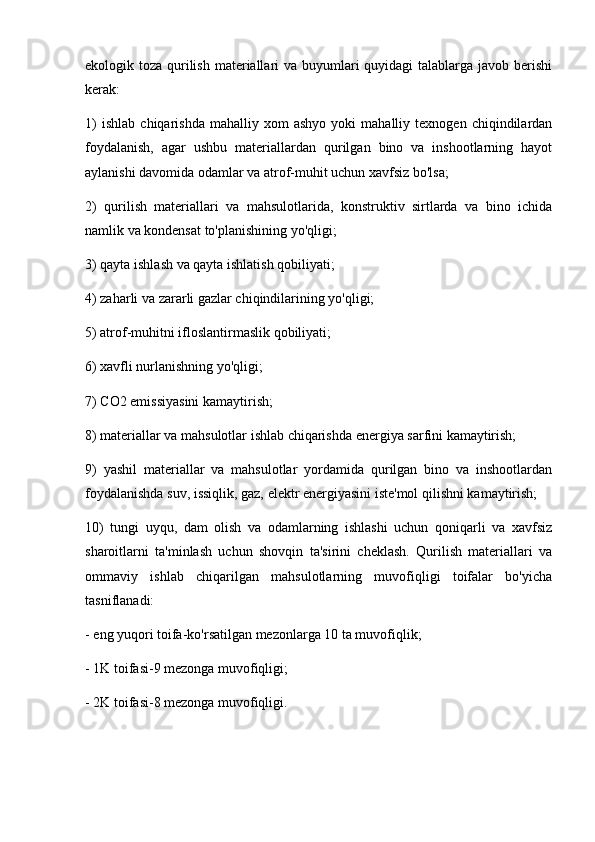 ekologik toza qurilish materiallari va buyumlari  quyidagi talablarga javob berishi
kerak:
1)   ishlab   chiqarishda   mahalliy  xom   ashyo   yoki   mahalliy   texnogen   chiqindilardan
foydalanish,   agar   ushbu   materiallardan   qurilgan   bino   va   inshootlarning   hayot
aylanishi davomida odamlar va atrof-muhit uchun xavfsiz bo'lsa;
2)   qurilish   materiallari   va   mahsulotlarida,   konstruktiv   sirtlarda   va   bino   ichida
namlik va kondensat to'planishining yo'qligi;
3) qayta ishlash va qayta ishlatish qobiliyati;
4) zaharli va zararli gazlar chiqindilarining yo'qligi;
5) atrof-muhitni ifloslantirmaslik qobiliyati;
6) xavfli nurlanishning yo'qligi;
7) CO2 emissiyasini kamaytirish;
8) materiallar va mahsulotlar ishlab chiqarishda energiya sarfini kamaytirish;
9)   yashil   materiallar   va   mahsulotlar   yordamida   qurilgan   bino   va   inshootlardan
foydalanishda suv, issiqlik, gaz, elektr energiyasini iste'mol qilishni kamaytirish;
10)   tungi   uyqu,   dam   olish   va   odamlarning   ishlashi   uchun   qoniqarli   va   xavfsiz
sharoitlarni   ta'minlash   uchun   shovqin   ta'sirini   cheklash.   Qurilish   materiallari   va
ommaviy   ishlab   chiqarilgan   mahsulotlarning   muvofiqligi   toifalar   bo'yicha
tasniflanadi:
- eng yuqori toifa-ko'rsatilgan mezonlarga 10 ta muvofiqlik;
- 1K toifasi-9 mezonga muvofiqligi;
- 2K toifasi-8 mezonga muvofiqligi. 
