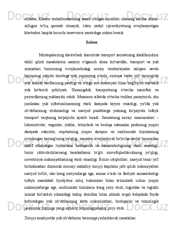 Albatta,  Klaster  tashabbuslarining  sanab   o'tilgan  misollari   ularning  barcha   xilma-
xilligini   to'liq   qamrab   olmaydi,   lekin   yashil   iqtisodiyotning   rivojlanayotgan
klasterlari haqida birinchi tasavvurni yaratishga imkon beradi.
Xulosa
                     Mintaqalarning klasterlash sharoitida transport sanoatining shakllanishini
tahlil   qilish   masalalarini   nazariy   o'rganish   shuni   ko'rsatdiki,   transport   va   yuk
xizmatlari   bozorining   rivojlanishidagi   asosiy   tendentsiyalar   xalqaro   savdo
hajmining   oshishi   hisobiga   yuk   oqimining   o'sishi,   ayniqsa   temir   yo'l   tarmog'ida
yuk tashish tariflarining pastligi va o'ziga xos xususiyati bilan bog'liq.bir martalik
yuk   ko'tarish   qobiliyati.   Shuningdek,   transportning   o'rtacha   masofasi   va
poyezdlarning yuklanishi oshdi. Muammo sifatida o'rtacha tezlikni pasaytirish, shu
jumladan   yuk   infratuzilmasining   etarli   darajada   tayyor   emasligi,   yo'lda   yuk
ob'ektlarining   etishmasligi   va   mavjud   punktlarga   yukning   ko'payishi   tufayli
transport   vaqtining   ko'payishi   ajralib   turadi.   Sanoatning   asosiy   muammolari   –
lokomotivlar,   vagonlar,   yuklar,   ta'mirlash   va   boshqa   uskunalar   parkining   yuqori
darajada   eskirishi;   raqobatning   yuqori   darajasi   va   multimodal   tizimlarning
rivojlangan tarmog'ining yo'qligi; sanoatni rivojlantirish bo'yicha davlat tomonidan
taklif   etilayotgan   loyihalarni   boshqarish   va   samaradorligining   etarli   emasligi;
bozor   ishtirokchilarining   harakatlarini   to'g'ri   muvofiqlashtirishning   yo'qligi;
investitsiya imkoniyatlarining etarli emasligi. Bozor istiqbollari: mavjud temir yo'l
birlashmalari doirasida xususiy mahalliy xorijiy kapitalni jalb qilish imkoniyatlari
mavjud bo'lib, ular keng imtiyozlarga ega, ammo o'sish  va faoliyat  samaradorligi
tufayli   mamlakat   byudjetini   soliq   tushumlari   bilan   ta'minlash   uchun   yuqori
imkoniyatlarga   ega;   multimodal   tizimlarni   keng   joriy   etish;   logistika   va   tegishli
xizmat   ko'rsatish   sohasidagi   tashqi   sheriklar   bilan   ishlash   orqali   kelajakda   foyda
keltiradigan   yuk   ob'ektlarining   katta   imkoniyatlari;   boshqaruv   va   texnologik
jarayonlar tizimiga yangi axborot texnologiyalarini joriy etish.
Xorijiy amaliyotda yuk ob'ektlarini tarmoqqa joylashtirish masalalari  