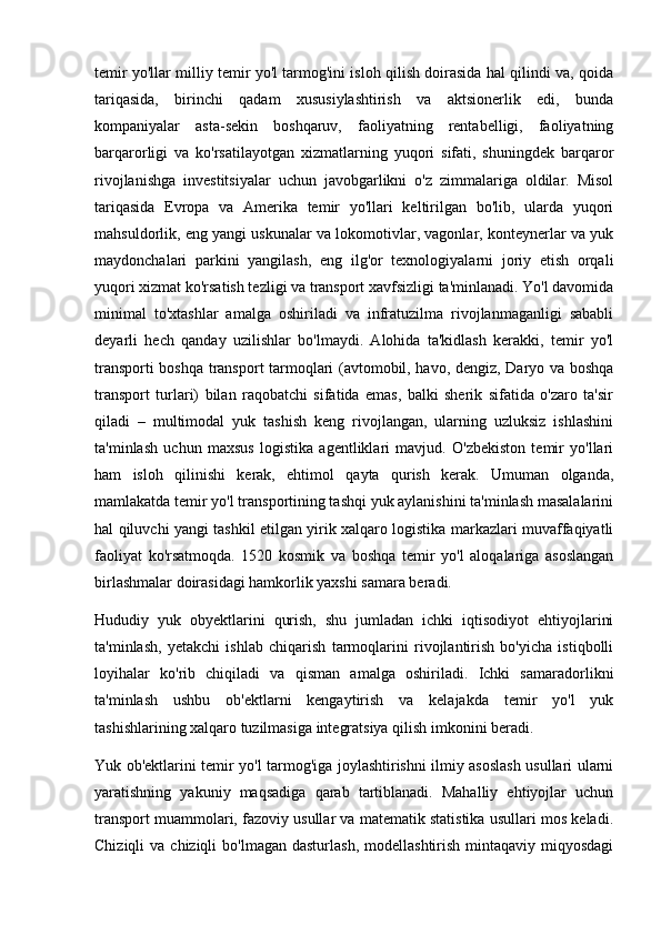 temir yo'llar milliy temir yo'l tarmog'ini isloh qilish doirasida hal qilindi va, qoida
tariqasida,   birinchi   qadam   xususiylashtirish   va   aktsionerlik   edi,   bunda
kompaniyalar   asta-sekin   boshqaruv,   faoliyatning   rentabelligi,   faoliyatning
barqarorligi   va   ko'rsatilayotgan   xizmatlarning   yuqori   sifati,   shuningdek   barqaror
rivojlanishga   investitsiyalar   uchun   javobgarlikni   o'z   zimmalariga   oldilar.   Misol
tariqasida   Evropa   va   Amerika   temir   yo'llari   keltirilgan   bo'lib,   ularda   yuqori
mahsuldorlik, eng yangi uskunalar va lokomotivlar, vagonlar, konteynerlar va yuk
maydonchalari   parkini   yangilash,   eng   ilg'or   texnologiyalarni   joriy   etish   orqali
yuqori xizmat ko'rsatish tezligi va transport xavfsizligi ta'minlanadi. Yo'l davomida
minimal   to'xtashlar   amalga   oshiriladi   va   infratuzilma   rivojlanmaganligi   sababli
deyarli   hech   qanday   uzilishlar   bo'lmaydi.   Alohida   ta'kidlash   kerakki,   temir   yo'l
transporti boshqa transport tarmoqlari (avtomobil, havo, dengiz, Daryo va boshqa
transport   turlari)   bilan   raqobatchi   sifatida   emas,   balki   sherik   sifatida   o'zaro   ta'sir
qiladi   –   multimodal   yuk   tashish   keng   rivojlangan,   ularning   uzluksiz   ishlashini
ta'minlash   uchun   maxsus   logistika   agentliklari   mavjud.   O'zbekiston   temir   yo'llari
ham   isloh   qilinishi   kerak,   ehtimol   qayta   qurish   kerak.   Umuman   olganda,
mamlakatda temir yo'l transportining tashqi yuk aylanishini ta'minlash masalalarini
hal qiluvchi yangi tashkil etilgan yirik xalqaro logistika markazlari muvaffaqiyatli
faoliyat   ko'rsatmoqda.   1520   kosmik   va   boshqa   temir   yo'l   aloqalariga   asoslangan
birlashmalar doirasidagi hamkorlik yaxshi samara beradi. 
Hududiy   yuk   obyektlarini   qurish,   shu   jumladan   ichki   iqtisodiyot   ehtiyojlarini
ta'minlash,   yetakchi   ishlab   chiqarish   tarmoqlarini   rivojlantirish   bo'yicha   istiqbolli
loyihalar   ko'rib   chiqiladi   va   qisman   amalga   oshiriladi.   Ichki   samaradorlikni
ta'minlash   ushbu   ob'ektlarni   kengaytirish   va   kelajakda   temir   yo'l   yuk
tashishlarining xalqaro tuzilmasiga integratsiya qilish imkonini beradi.
Yuk ob'ektlarini temir yo'l tarmog'iga joylashtirishni ilmiy asoslash usullari ularni
yaratishning   yakuniy   maqsadiga   qarab   tartiblanadi.   Mahalliy   ehtiyojlar   uchun
transport muammolari, fazoviy usullar va matematik statistika usullari mos keladi.
Chiziqli   va chiziqli   bo'lmagan  dasturlash,  modellashtirish  mintaqaviy miqyosdagi 