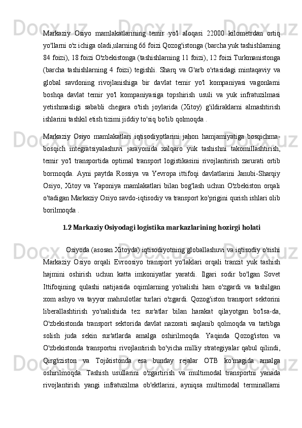 Markaziy   Osiyo   mamlakatlarining   temir   yo'l   aloqasi   22000   kilometrdan   ortiq
yo'llarni o'z ichiga oladi,ularning 66 foizi Qozog'istonga (barcha yuk tashishlarning
84 foizi), 18 foizi O'zbekistonga (tashishlarning 11 foizi), 12 foizi Turkmanistonga
(barcha   tashishlarning   4   foizi)   tegishli.   Sharq   va   G'arb   o'rtasidagi   mintaqaviy   va
global   savdoning   rivojlanishiga   bir   davlat   temir   yo'l   kompaniyasi   vagonlarni
boshqa   davlat   temir   yo'l   kompaniyasiga   topshirish   usuli   va   yuk   infratuzilmasi
yetishmasligi   sababli   chegara   o'tish   joylarida   (Xitoy)   g'ildiraklarni   almashtirish
ishlarini tashkil etish tizimi jiddiy to'siq bo'lib qolmoqda .
Markaziy   Osiyo   mamlakatlari   iqtisodiyotlarini   jahon   hamjamiyatiga   bosqichma-
bosqich   integratsiyalashuvi   jarayonida   xalqaro   yuk   tashishni   takomillashtirish,
temir   yo'l   transportida   optimal   transport   logistikasini   rivojlantirish   zarurati   ortib
bormoqda.   Ayni   paytda   Rossiya   va   Yevropa   ittifoqi   davlatlarini   Janubi-Sharqiy
Osiyo,   Xitoy   va   Yaponiya   mamlakatlari   bilan   bog'lash   uchun   O'zbekiston   orqali
o'tadigan Markaziy Osiyo savdo-iqtisodiy va transport ko'prigini qurish ishlari olib
borilmoqda .
1.2 Markaziy Osiyodagi logistika markazlarining hozirgi holati
            Osiyoda (asosan Xitoyda) iqtisodiyotning globallashuvi va iqtisodiy o'sishi
Markaziy   Osiyo   orqali   Evroosiyo   transport   yo'laklari   orqali   tranzit   yuk   tashish
hajmini   oshirish   uchun   katta   imkoniyatlar   yaratdi.   Ilgari   sodir   bo'lgan   Sovet
Ittifoqining   qulashi   natijasida   oqimlarning   yo'nalishi   ham   o'zgardi   va   tashilgan
xom   ashyo   va   tayyor   mahsulotlar   turlari   o'zgardi.   Qozog'iston   transport   sektorini
liberallashtirish   yo'nalishida   tez   sur'atlar   bilan   harakat   qilayotgan   bo'lsa-da,
O'zbekistonda   transport   sektorida   davlat   nazorati   saqlanib   qolmoqda   va   tartibga
solish   juda   sekin   sur'atlarda   amalga   oshirilmoqda.   Yaqinda   Qozog'iston   va
O'zbekistonda  transportni  rivojlantirish  bo'yicha milliy strategiyalar  qabul  qilindi,
Qirg'iziston   va   Tojikistonda   esa   bunday   rejalar   OTB   ko'magida   amalga
oshirilmoqda.   Tashish   usullarini   o'zgartirish   va   multimodal   transportni   yanada
rivojlantirish   yangi   infratuzilma   ob'ektlarini,   ayniqsa   multimodal   terminallarni 