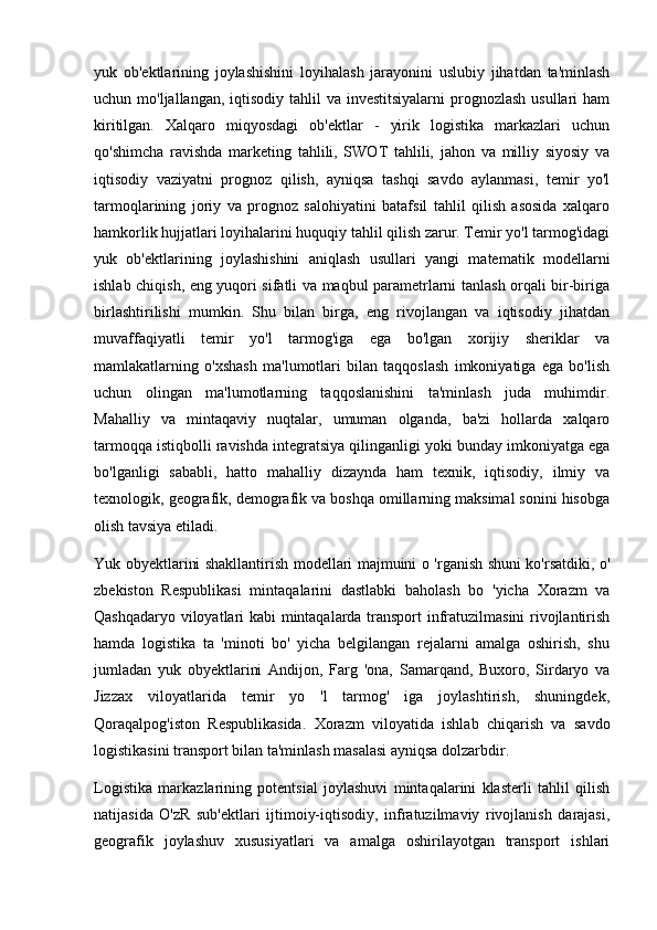 yuk   ob'ektlarining   joylashishini   loyihalash   jarayonini   uslubiy   jihatdan   ta'minlash
uchun mo'ljallangan, iqtisodiy tahlil  va investitsiyalarni  prognozlash usullari  ham
kiritilgan.   Xalqaro   miqyosdagi   ob'ektlar   -   yirik   logistika   markazlari   uchun
qo'shimcha   ravishda   marketing   tahlili,   SWOT   tahlili,   jahon   va   milliy   siyosiy   va
iqtisodiy   vaziyatni   prognoz   qilish,   ayniqsa   tashqi   savdo   aylanmasi,   temir   yo'l
tarmoqlarining   joriy   va   prognoz   salohiyatini   batafsil   tahlil   qilish   asosida   xalqaro
hamkorlik hujjatlari loyihalarini huquqiy tahlil qilish zarur. Temir yo'l tarmog'idagi
yuk   ob'ektlarining   joylashishini   aniqlash   usullari   yangi   matematik   modellarni
ishlab chiqish, eng yuqori sifatli va maqbul parametrlarni tanlash orqali bir-biriga
birlashtirilishi   mumkin.   Shu   bilan   birga,   eng   rivojlangan   va   iqtisodiy   jihatdan
muvaffaqiyatli   temir   yo'l   tarmog'iga   ega   bo'lgan   xorijiy   sheriklar   va
mamlakatlarning   o'xshash   ma'lumotlari   bilan   taqqoslash   imkoniyatiga   ega   bo'lish
uchun   olingan   ma'lumotlarning   taqqoslanishini   ta'minlash   juda   muhimdir.
Mahalliy   va   mintaqaviy   nuqtalar,   umuman   olganda,   ba'zi   hollarda   xalqaro
tarmoqqa istiqbolli ravishda integratsiya qilinganligi yoki bunday imkoniyatga ega
bo'lganligi   sababli,   hatto   mahalliy   dizaynda   ham   texnik,   iqtisodiy,   ilmiy   va
texnologik, geografik, demografik va boshqa omillarning maksimal sonini hisobga
olish tavsiya etiladi.
Yuk obyektlarini shakllantirish modellari majmuini o 'rganish shuni ko'rsatdiki, o'
zbekiston   Respublikasi   mintaqalarini   dastlabki   baholash   bo   'yicha   Xorazm   va
Qashqadaryo viloyatlari kabi mintaqalarda transport  infratuzilmasini rivojlantirish
hamda   logistika   ta   'minoti   bo'   yicha   belgilangan   rejalarni   amalga   oshirish,   shu
jumladan   yuk   obyektlarini   Andijon,   Farg   'ona,   Samarqand,   Buxoro,   Sirdaryo   va
Jizzax   viloyatlarida   temir   yo   'l   tarmog'   iga   joylashtirish,   shuningdek,
Qoraqalpog'iston   Respublikasida.   Xorazm   viloyatida   ishlab   chiqarish   va   savdo
logistikasini transport bilan ta'minlash masalasi ayniqsa dolzarbdir. 
Logistika   markazlarining   potentsial   joylashuvi   mintaqalarini   klasterli   tahlil   qilish
natijasida   O'zR   sub'ektlari   ijtimoiy-iqtisodiy,   infratuzilmaviy   rivojlanish   darajasi,
geografik   joylashuv   xususiyatlari   va   amalga   oshirilayotgan   transport   ishlari 