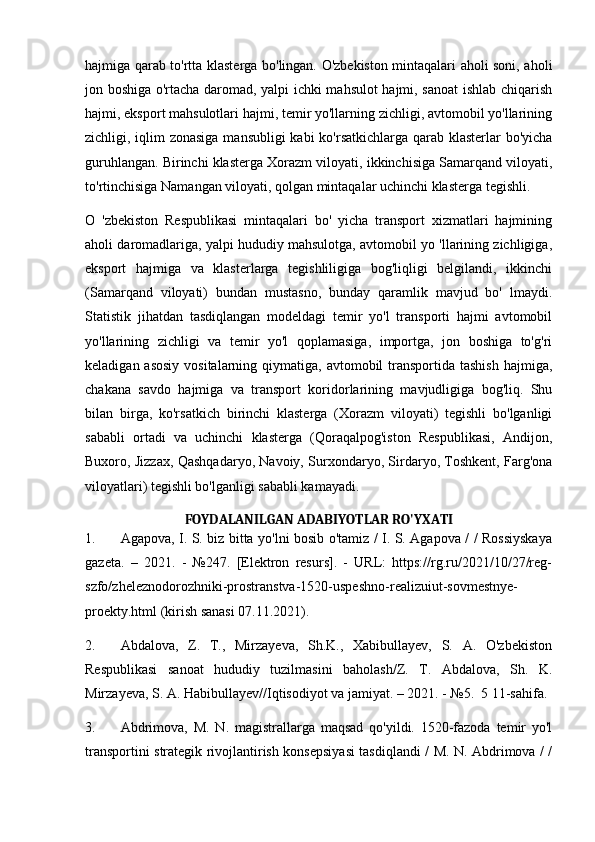 hajmiga qarab to'rtta klasterga bo'lingan. O'zbekiston mintaqalari aholi soni, aholi
jon boshiga o'rtacha daromad, yalpi ichki mahsulot hajmi, sanoat ishlab chiqarish
hajmi, eksport mahsulotlari hajmi, temir yo'llarning zichligi, avtomobil yo'llarining
zichligi, iqlim  zonasiga  mansubligi  kabi ko'rsatkichlarga qarab klasterlar bo'yicha
guruhlangan. Birinchi klasterga Xorazm viloyati, ikkinchisiga Samarqand viloyati,
to'rtinchisiga Namangan viloyati, qolgan mintaqalar uchinchi klasterga tegishli.
O   'zbekiston   Respublikasi   mintaqalari   bo'   yicha   transport   xizmatlari   hajmining
aholi daromadlariga, yalpi hududiy mahsulotga, avtomobil yo 'llarining zichligiga,
eksport   hajmiga   va   klasterlarga   tegishliligiga   bog'liqligi   belgilandi,   ikkinchi
(Samarqand   viloyati)   bundan   mustasno,   bunday   qaramlik   mavjud   bo'   lmaydi.
Statistik   jihatdan   tasdiqlangan   modeldagi   temir   yo'l   transporti   hajmi   avtomobil
yo'llarining   zichligi   va   temir   yo'l   qoplamasiga,   importga,   jon   boshiga   to'g'ri
keladigan asosiy  vositalarning qiymatiga, avtomobil  transportida tashish  hajmiga,
chakana   savdo   hajmiga   va   transport   koridorlarining   mavjudligiga   bog'liq.   Shu
bilan   birga,   ko'rsatkich   birinchi   klasterga   (Xorazm   viloyati)   tegishli   bo'lganligi
sababli   ortadi   va   uchinchi   klasterga   (Qoraqalpog'iston   Respublikasi,   Andijon,
Buxoro, Jizzax, Qashqadaryo, Navoiy, Surxondaryo, Sirdaryo, Toshkent, Farg'ona
viloyatlari) tegishli bo'lganligi sababli kamayadi.
FOYDALANILGAN ADABIYOTLAR RO'YXATI
1. Agapova, I. S. biz bitta yo'lni bosib o'tamiz / I. S. Agapova / / Rossiyskaya
gazeta.   –   2021.   -   №247.   [Elektron   resurs].   -   URL:   https://rg.ru/2021/10/27/reg-
szfo/zheleznodorozhniki-prostranstva-1520-uspeshno-realizuiut-sovmestnye-
proekty.html (kirish sanasi 07.11.2021).
2. Abdalova,   Z.   T.,   Mirzayeva,   Sh.K.,   Xabibullayev,   S.   A.   O'zbekiston
Respublikasi   sanoat   hududiy   tuzilmasini   baholash/Z.   T.   Abdalova,   Sh.   K.
Mirzayeva, S. A. Habibullayev//Iqtisodiyot va jamiyat. – 2021. - №5.  5 11-sahifa.
3. Abdrimova,   M.   N.   magistrallarga   maqsad   qo'yildi.   1520-fazoda   temir   yo'l
transportini strategik rivojlantirish konsepsiyasi tasdiqlandi / M. N. Abdrimova / / 