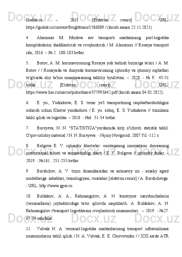 Gudok.ru.   –   2021.   [Elektron   resurs].   -   URL:
https://gudok.ru/content/freighttrans/1586089 / (kirish sanasi 22.11.2021).
4. Alammuri   M.   Moskva   suv   transporti   markazining   port-logistika
komplekslarini shakllantirish va rivojlantirish / M. Alammuri // Rossiya  transport
ishi, 2016. – № 2.  100-103 betlar.
5. Butov,   A.   M.   koronavirusning   Rossiya   yuk   tashish   bozoriga   ta'siri   /   A.   M.
Butov   /   /   Rossiyada   va   dunyoda   koronavirusning   iqtisodiy   va   ijtimoiy   oqibatlari
to'g'risida   oliy   ta'lim   muassasasining   tahliliy   byulleteni.   –   2020.   -   №   9.     45-51
betlar.   [Elektron   resurs].   -   URL:
https://www.hse.ru/mirror/pubs/share/377993642.pdf (kirish sanasi 04.01.2022).
6. E.   yu.,   Yudnikova,   E.   S.   temir   yo'l   transportining   raqobatbardoshligini
oshirish   uchun   Klaster   yondashuvi   /   E.   yu.   sobiq,   E.   S.   Yudnikova   //   tizimlarni
tahlil qilish va logistika. – 2018. - №6.  51-54 betlar.
7. Bureyeva,   N.   N.   "STATISTICA"yordamida   ko'p   o'lchovli   statistik   tahlil.
O'quv-uslubiy material / N. N. Bureyeva. - Nijniy Novgorod, 2007 Yil.-112 s.
8. Bolgova   E.   V.   iqtisodiy   klasterlar:   mintaqaning   innovatsion   doirasining
institutsional   tabiati   va   samaradorligi   sharti   /   E.   V.   Bolgova   //   iqtisodiy   fanlar.   –
2019. - №161.  251-255-betlar.
9. Borshchev,   A.   V.   tizim   dinamikasidan   va   an'anaviy   im   -   amaliy   agent
modellariga: sabablari, texnologiyasi, vositalari [elektron resurs] / A. Borshchevga.
- URL: http://www.gpss.ru.
10. Buldakov,   A.   A.,   Rahmangulov,   A.   N.   konteyner   maydonchalarini
(terminallarni)   joylashtirishga   ta'sir   qiluvchi   naqshlar/A.   A.   Buldakov,   A.   N.
Rahmangulov //transport logistikasini rivojlantirish muammolari.   – 2019. - №27.
67-74-sahifalar.
11. Volvak   N.   A.   terminal-logistika   markazlarining   transport   infratuzilmasi
muammolarini tahlil qilish / N. A. Volvak, E. E. Chervotenko / / XXI asrda ATR 