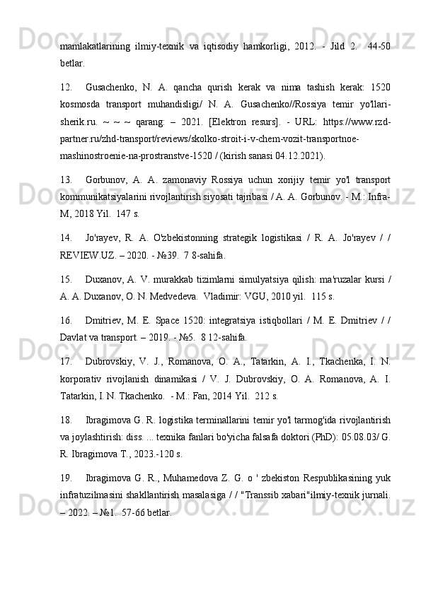 mamlakatlarining   ilmiy-texnik   va   iqtisodiy   hamkorligi,   2012.   -   Jild   2.     44-50
betlar.
12. Gusachenko,   N.   A.   qancha   qurish   kerak   va   nima   tashish   kerak:   1520
kosmosda   transport   muhandisligi/   N.   A.   Gusachenko//Rossiya   temir   yo'llari-
sherik.ru.   ~   ~   ~   qarang:   –   2021.   [Elektron   resurs].   -   URL:   https://www.rzd-
partner.ru/zhd-transport/reviews/skolko-stroit-i-v-chem-vozit-transportnoe-
mashinostroenie-na-prostranstve-1520 / (kirish sanasi 04.12.2021).
13. Gorbunov,   A.   A.   zamonaviy   Rossiya   uchun   xorijiy   temir   yo'l   transport
kommunikatsiyalarini rivojlantirish siyosati tajribasi / A. A. Gorbunov. - M.: Infra-
M, 2018 Yil.  147 s.
14. Jo'rayev,   R.   A.   O'zbekistonning   strategik   logistikasi   /   R.   A.   Jo'rayev   /   /
REVIEW.UZ. – 2020. - №39.  7 8-sahifa.
15. Duxanov, A. V. murakkab tizimlarni  simulyatsiya qilish:  ma'ruzalar kursi  /
A. A. Duxanov, O. N. Medvedeva.  Vladimir: VGU, 2010 yil.  115 s.
16. Dmitriev,   M.   E.   Space   1520:   integratsiya   istiqbollari   /   M.   E.   Dmitriev   /   /
Davlat va transport. – 2019. - №5.  8 12-sahifa.
17. Dubrovskiy,   V.   J.,   Romanova,   O.   A.,   Tatarkin,   A.   I.,   Tkachenka,   I.   N.
korporativ   rivojlanish   dinamikasi   /   V.   J.   Dubrovskiy,   O.   A.   Romanova,   A.   I.
Tatarkin, I. N. Tkachenko.  - M.: Fan, 2014 Yil.  212 s.
18. Ibragimova G. R. logistika terminallarini temir yo'l tarmog'ida rivojlantirish
va joylashtirish: diss. ... texnika fanlari bo'yicha falsafa doktori (PhD): 05.08.03/ G.
R. Ibragimova T., 2023.-120 s.
19. Ibragimova   G.   R.,   Muhamedova   Z.   G.   o   '   zbekiston   Respublikasining   yuk
infratuzilmasini shakllantirish masalasiga / / "Transsib xabari"ilmiy-texnik jurnali.
– 2022. – №1.  57-66 betlar. 