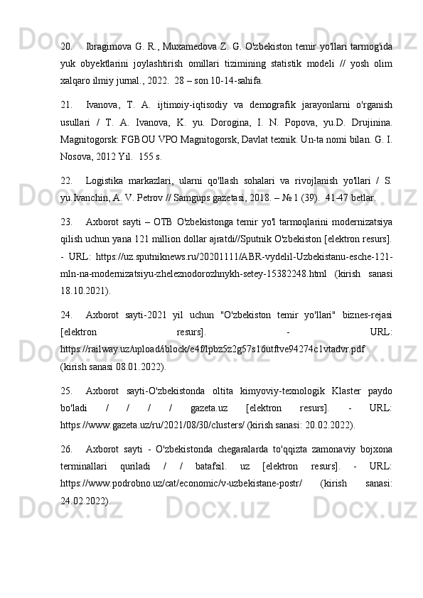 20. Ibragimova G. R., Muxamedova Z. G. O'zbekiston temir yo'llari tarmog'ida
yuk   obyektlarini   joylashtirish   omillari   tizimining   statistik   modeli   //   yosh   olim
xalqaro ilmiy jurnal., 2022.  28 – son 10-14-sahifa.
21. Ivanova,   T.   A.   ijtimoiy-iqtisodiy   va   demografik   jarayonlarni   o'rganish
usullari   /   T.   A.   Ivanova,   K.   yu.   Dorogina,   I.   N.   Popova,   yu.D.   Drujinina.
Magnitogorsk: FGBOU VPO Magnitogorsk, Davlat texnik. Un-ta nomi bilan. G. I.
Nosova, 2012 Yil.  155 s.
22. Logistika   markazlari,   ularni   qo'llash   sohalari   va   rivojlanish   yo'llari   /   S.
yu.Ivanchin, A. V. Petrov // Samgups gazetasi, 2018. – № 1 (39).  41-47 betlar.
23. Axborot  sayti   –  OTB   O'zbekistonga  temir   yo'l   tarmoqlarini   modernizatsiya
qilish uchun yana 121 million dollar ajratdi//Sputnik O'zbekiston [elektron resurs].
-   URL:   https://uz.sputniknews.ru/20201111/ABR-vydelil-Uzbekistanu-esche-121-
mln-na-modernizatsiyu-zheleznodorozhnykh-setey-15382248.html   (kirish   sanasi
18.10.2021).
24. Axborot   sayti-2021   yil   uchun   "O'zbekiston   temir   yo'llari"   biznes-rejasi
[elektron   resurs].   -   URL:
https://railway.uz/upload/iblock/e4f/lpbz5z2g57s16utftve94274c1vtadvr.pdf
(kirish sanasi 08.01.2022).
25. Axborot   sayti-O'zbekistonda   oltita   kimyoviy-texnologik   Klaster   paydo
bo'ladi   /   /   /   /   gazeta.uz   [elektron   resurs].   -   URL:
https://www.gazeta.uz/ru/2021/08/30/clusters/ (kirish sanasi: 20.02.2022).
26. Axborot   sayti   -   O'zbekistonda   chegaralarda   to'qqizta   zamonaviy   bojxona
terminallari   quriladi   /   /   batafsil.   uz   [elektron   resurs].   -   URL:
https://www.podrobno.uz/cat/economic/v-uzbekistane-postr/   (kirish   sanasi:
24.02.2022). 