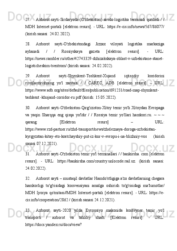 27. Axborot sayti-Sirdaryoda (O'zbekiston) savdo-logistika terminali quriladi / /
MDH  Internet-portali   [elektron  resurs].  -  URL:   https://e-cis.info/news/567/86077/
(kirish sanasi: 24.02.2022).
28. Axborot   sayti-O'zbekistondagi   Jizzax   viloyati   logistika   markaziga
aylanadi   /   /   Rossiyskaya   gazeta   [elektron   resurs].   -   URL:
https://news.rambler.ru/other/42743329-dzhizakskaya-oblast-v-uzbekistane-stanet-
logisticheskim-tsentrom/ (kirish sanasi: 24.02.2022).
29. Axborot   sayti-Shymkent-Toshkent-Xujand   iqtisodiy   koridorini
rivojlantirishning   yo'l   xaritasi   /   /   CAREC,   ADB   [elektron   resurs].   –   URL:
https://www.adb.org/sites/default/files/publication/691231/road-map-shymkent-
tashkent -khujand-corridor-ru.pdf (kirish: 15.05.2022).
30. Axborot sayti-O'zbekiston-Qirg'iziston-Xitoy temir yo'li Xitoydan Evropaga
va   yaqin   Sharqqa   eng   qisqa   yo'ldir   /   /   Rossiya   temir   yo'llari   hamkori.ru.   ~   ~   ~
qarang:   [Elektron   resurs]   –   URL:
https://www.rzd-partner.ru/zhd-transport/news/zheleznaya-doroga-uzbekistan-
kyrgyzstan-kitay-eto-kratchayshiy-put-iz-knr-v-evropu-i-na-blizhniy-vos   (kirish
sanasi 07.12.2021).
31. Axborot sayti-O'zbekiston temir yo'l terminallari / / bankirsha. com [elektron
resurs].   -   URL:   https://bankirsha.com/country.unlocode.rail.uz.   (kirish   sanasi:
24.02.2022).
32. Axborot sayti – mustaqil davlatlar Hamdo'stligiga a'zo davlatlarning chegara
hamkorligi   to'g'risidagi   konvensiyani   amalga   oshirish   to'g'risidagi   ma'lumotlar/
MDH   Ijroiya   qo'mitasi//MDH   Internet-portali   [elektron   resurs].   -   URL:   https://e-
cis.info/cooperation/2862 / (kirish sanasi 24.12.2021).
33. Axborot   sayti-2020   yilda   Evroosiyo   makonida   konteyner   temir   yo'l
transporti   /   axborot   va   tahliliy   sharh.   [Elektron   resurs].   -   URL:
https://docs.yandex.ru/docs/view? 