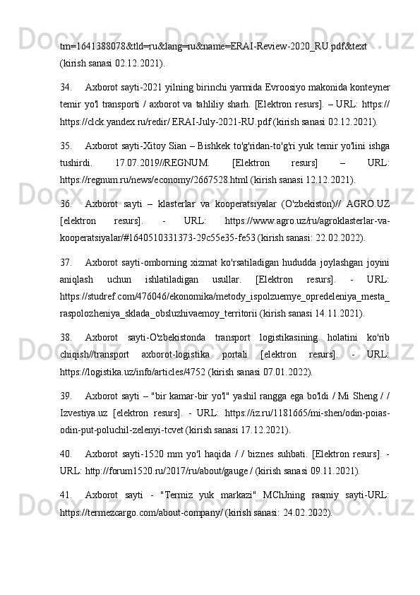 tm=1641388078&tld=ru&lang=ru&name=ERAI-Review-2020_RU.pdf&text
(kirish sanasi 02.12.2021).
34. Axborot sayti-2021 yilning birinchi yarmida Evroosiyo makonida konteyner
temir  yo'l transporti  / axborot va tahliliy sharh. [Elektron resurs]. – URL: https://
https://clck.yandex.ru/redir/ ERAI-July-2021-RU.pdf (kirish sanasi 02.12.2021).
35. Axborot sayti-Xitoy Sian – Bishkek to'g'ridan-to'g'ri yuk temir yo'lini ishga
tushirdi.   17.07.2019//REGNUM.   [Elektron   resurs]   –   URL:
https://regnum.ru/news/economy/2667528.html (kirish sanasi 12.12.2021).
36. Axborot   sayti   –   klasterlar   va   kooperatsiyalar   (O'zbekiston)//   AGRO.UZ
[elektron   resurs].   -   URL:   https://www.agro.uz/ru/agroklasterlar-va-
kooperatsiyalar/#1640510331373-29c55e35-fe53 (kirish sanasi: 22.02.2022).
37. Axborot   sayti-omborning   xizmat   ko'rsatiladigan   hududda   joylashgan   joyini
aniqlash   uchun   ishlatiladigan   usullar.   [Elektron   resurs].   -   URL:
https://studref.com/476046/ekonomika/metody_ispolzuemye_opredeleniya_mesta_
raspolozheniya_sklada_obsluzhivaemoy_territorii (kirish sanasi 14.11.2021).
38. Axborot   sayti-O'zbekistonda   transport   logistikasining   holatini   ko'rib
chiqish//transport   axborot-logistika   portali   [elektron   resurs].   -   URL:
https://logistika.uz/info/articles/4752 (kirish sanasi 07.01.2022).
39. Axborot sayti – "bir kamar-bir yo'l" yashil rangga ega bo'ldi / Mi Sheng / /
Izvestiya.uz   [elektron   resurs].   -   URL:   https://iz.ru/1181665/mi-shen/odin-poias-
odin-put-poluchil-zelenyi-tcvet (kirish sanasi 17.12.2021).
40. Axborot   sayti-1520   mm   yo'l   haqida   /   /   biznes   suhbati.   [Elektron   resurs].   -
URL: http://forum1520.ru/2017/ru/about/gauge / (kirish sanasi 09.11.2021).
41. Axborot   sayti   -   "Termiz   yuk   markazi"   MChJning   rasmiy   sayti-URL:
https://termezcargo.com/about-company/ (kirish sanasi: 24.02.2022). 