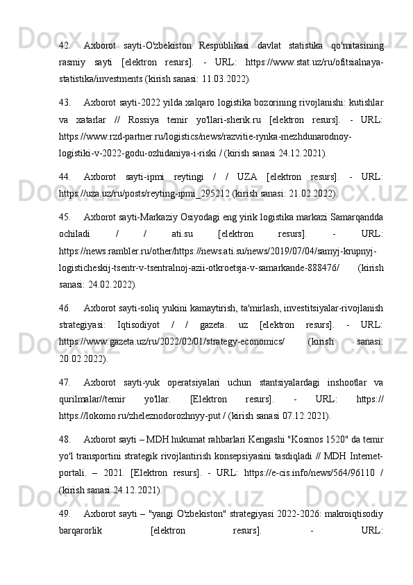 42. Axborot   sayti-O'zbekiston   Respublikasi   davlat   statistika   qo'mitasining
rasmiy   sayti   [elektron   resurs].   -   URL:   https://www.stat.uz/ru/ofitsialnaya-
statistika/investments (kirish sanasi: 11.03.2022).
43. Axborot sayti-2022 yilda xalqaro logistika bozorining rivojlanishi: kutishlar
va   xatarlar   //   Rossiya   temir   yo'llari-sherik.ru   [elektron   resurs].   -   URL:
https://www.rzd-partner.ru/logistics/news/razvitie-rynka-mezhdunarodnoy-
logistiki-v-2022-godu-ozhidaniya-i-riski / (kirish sanasi 24.12.2021).
44. Axborot   sayti-ipmi   reytingi   /   /   UZA   [elektron   resurs].   -   URL:
https://uza.uz/ru/posts/reyting-ipmi_295212 (kirish sanasi: 21.02.2022).
45. Axborot sayti-Markaziy Osiyodagi eng yirik logistika markazi Samarqandda
ochiladi   /   /   ati.su   [elektron   resurs].   -   URL:
https://news.rambler.ru/other/https://news.ati.su/news/2019/07/04/samyj-krupnyj-
logisticheskij-tsentr-v-tsentralnoj-azii-otkroetsja-v-samarkande-888476/   (kirish
sanasi: 24.02.2022).
46. Axborot sayti-soliq yukini kamaytirish, ta'mirlash, investitsiyalar-rivojlanish
strategiyasi:   Iqtisodiyot   /   /   gazeta.   uz   [elektron   resurs].   -   URL:
https://www.gazeta.uz/ru/2022/02/01/strategy-economics/   (kirish   sanasi:
20.02.2022).
47. Axborot   sayti-yuk   operatsiyalari   uchun   stantsiyalardagi   inshootlar   va
qurilmalar//temir   yo'llar.   [Elektron   resurs].   -   URL:   https://
https://lokomo.ru/zheleznodorozhnyy-put / (kirish sanasi 07.12.2021).
48. Axborot sayti – MDH hukumat rahbarlari Kengashi "Kosmos 1520" da temir
yo'l transportini strategik rivojlantirish konsepsiyasini  tasdiqladi // MDH Internet-
portali.   –   2021.   [Elektron   resurs].   -   URL:   https://e-cis.info/news/564/96110   /
(kirish sanasi 24.12.2021).
49. Axborot sayti – "yangi O'zbekiston" strategiyasi 2022-2026: makroiqtisodiy
barqarorlik   [elektron   resurs].   -   URL: 