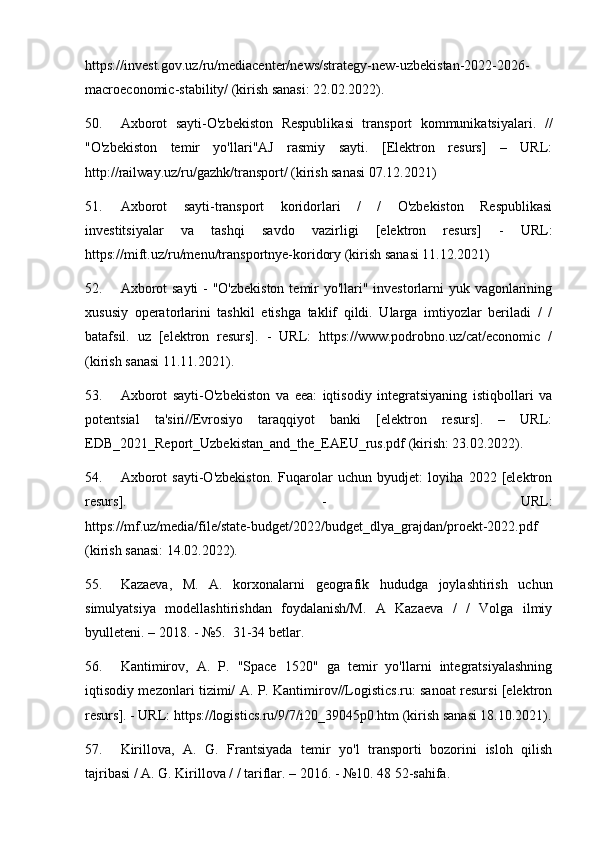 https://invest.gov.uz/ru/mediacenter/news/strategy-new-uzbekistan-2022-2026-
macroeconomic-stability/ (kirish sanasi: 22.02.2022).
50. Axborot   sayti-O'zbekiston   Respublikasi   transport   kommunikatsiyalari.   //
"O'zbekiston   temir   yo'llari"AJ   rasmiy   sayti.   [Elektron   resurs]   –   URL:
http://railway.uz/ru/gazhk/transport/ (kirish sanasi 07.12.2021)
51. Axborot   sayti-transport   koridorlari   /   /   O'zbekiston   Respublikasi
investitsiyalar   va   tashqi   savdo   vazirligi   [elektron   resurs]   -   URL:
https://mift.uz/ru/menu/transportnye-koridory (kirish sanasi 11.12.2021)
52. Axborot  sayti  - "O'zbekiston  temir  yo'llari" investorlarni yuk vagonlarining
xususiy   operatorlarini   tashkil   etishga   taklif   qildi.   Ularga   imtiyozlar   beriladi   /   /
batafsil.   uz   [elektron   resurs].   -   URL:   https://www.podrobno.uz/cat/economic   /
(kirish sanasi 11.11.2021).
53. Axborot   sayti-O'zbekiston   va   eea:   iqtisodiy   integratsiyaning   istiqbollari   va
potentsial   ta'siri//Evrosiyo   taraqqiyot   banki   [elektron   resurs].   –   URL:
EDB_2021_Report_Uzbekistan_and_the_EAEU_rus.pdf (kirish: 23.02.2022).
54. Axborot   sayti-O'zbekiston.   Fuqarolar   uchun   byudjet:   loyiha   2022   [elektron
resurs].   -   URL:
https://mf.uz/media/file/state-budget/2022/budget_dlya_grajdan/proekt-2022.pdf
(kirish sanasi: 14.02.2022).
55. Kazaeva,   M.   A.   korxonalarni   geografik   hududga   joylashtirish   uchun
simulyatsiya   modellashtirishdan   foydalanish/M.   A   Kazaeva   /   /   Volga   ilmiy
byulleteni. – 2018. - №5.  31-34 betlar.
56. Kantimirov,   A.   P.   "Space   1520"   ga   temir   yo'llarni   integratsiyalashning
iqtisodiy mezonlari tizimi/ A. P. Kantimirov//Logistics.ru: sanoat resursi [elektron
resurs]. - URL: https://logistics.ru/9/7/i20_39045p0.htm (kirish sanasi 18.10.2021).
57. Kirillova,   A.   G.   Frantsiyada   temir   yo'l   transporti   bozorini   isloh   qilish
tajribasi / A. G. Kirillova / / tariflar. – 2016. - №10. 48 52-sahifa. 