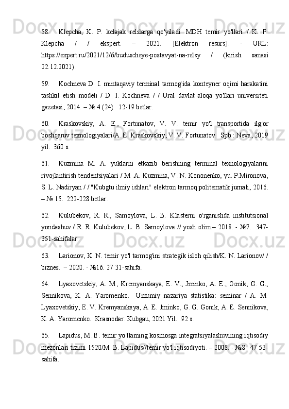 58. Klepcha,   K.   P.   kelajak   relslarga   qo'yiladi:   MDH   temir   yo'llari   /   K.   P.
Klepcha   /   /   ekspert.   –   2021.   [Elektron   resurs].   -   URL:
https://expert.ru/2021/12/6/buduscheye-postavyat-na-relsy   /   (kirish   sanasi
22.12.2021).
59. Kochneva  D.  I.  mintaqaviy  terminal   tarmog'ida   konteyner  oqimi  harakatini
tashkil   etish   modeli   /   D.   I.   Kochneva   /   /   Ural   davlat   aloqa   yo'llari   universiteti
gazetasi, 2014. – № 4 (24).  12-19 betlar.
60. Kraskovskiy,   A.   E.,   Fortunatov,   V.   V.   temir   yo'l   transportida   ilg'or
boshqaruv texnologiyalari/A. E. Kraskovskiy, V. V. Fortunatov.  Spb.: Neva, 2019
yil.  360 s.
61. Kuzmina   M.   A.   yuklarni   etkazib   berishning   terminal   texnologiyalarini
rivojlantirish tendentsiyalari / M. A. Kuzmina, V. N. Kononenko, yu. P.Mironova,
S. L. Nadiryan / / "Kubgtu ilmiy ishlari" elektron tarmoq politematik jurnali, 2016.
– № 15.  222-228 betlar.
62. Kulubekov,   R.   R.,   Samoylova,   L.   B.   Klasterni   o'rganishda   institutsional
yondashuv / R. R. Kulubekov, L. B. Samoylova // yosh olim.– 2018. - №7.   347-
351-sahifalar.
63. Larionov, K. N. temir yo'l tarmog'ini strategik isloh qilish/K. N. Larionov/ /
biznes.  – 2020. - №16. 27 31-sahifa.
64. Lyaxovetskiy,   A.   M.,   Kremyanskaya,   E.   V.,   Jminko,   A.   E.,   Gonik,   G.   G.,
Sennikova,   K.   A.   Yaromenko.     Umumiy   nazariya   statistika:   seminar   /   A.   M.
Lyaxovetskiy, E. V. Kremyanskaya, A. E. Jminko, G. G. Gonik, A. E. Sennikova,
K. A. Yaromenko.  Krasnodar: Kubgau, 2021 Yil.  92 s.
65. Lapidus, M. B. temir yo'llarning kosmosga integratsiyalashuvining iqtisodiy
mezonlari tizimi 1520/M. B. Lapidus//temir yo'l iqtisodiyoti. – 2008. - №8.  47 53-
sahifa. 