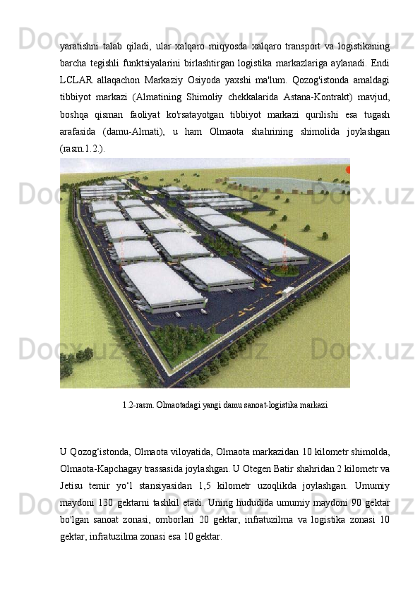 yaratishni   talab   qiladi,   ular   xalqaro   miqyosda   xalqaro   transport   va   logistikaning
barcha   tegishli   funktsiyalarini   birlashtirgan   logistika   markazlariga   aylanadi.   Endi
LCLAR   allaqachon   Markaziy   Osiyoda   yaxshi   ma'lum.   Qozog'istonda   amaldagi
tibbiyot   markazi   (Almatining   Shimoliy   chekkalarida   Astana-Kontrakt)   mavjud,
boshqa   qisman   faoliyat   ko'rsatayotgan   tibbiyot   markazi   qurilishi   esa   tugash
arafasida   (damu-Almati),   u   ham   Olmaota   shahrining   shimolida   joylashgan
(rasm.1.2.).
1.2-rasm. Olmaotadagi yangi damu sanoat-logistika markazi
U Qozog‘istonda, Olmaota viloyatida, Olmaota markazidan 10 kilometr shimolda,
Olmaota-Kapchagay trassasida joylashgan. U Otegen Batir shahridan 2 kilometr va
Jetisu   temir   yo‘l   stansiyasidan   1,5   kilometr   uzoqlikda   joylashgan.   Umumiy
maydoni   130   gektarni   tashkil   etadi.   Uning   hududida   umumiy   maydoni   90   gektar
bo'lgan   sanoat   zonasi,   omborlari   20   gektar,   infratuzilma   va   logistika   zonasi   10
gektar, infratuzilma zonasi esa 10 gektar. 