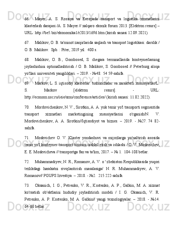 66. Mayer,   A.   S.   Rossiya   va   Evropada   transport   va   logistika   xizmatlarini
klasterlash darajasi /A. S. Mayer // xalqaro ekonik forum 2013. [Elektron resurs] –
URL: http://be5.biz/ekonomika1/r2013/1696.htm (kirish sanasi 12.09.2021).
67. Malikov, O. B. ta'minot zanjirlarida saqlash va transport logistikasi: darslik /
O. B. Malikov.  Spb. : Piter, 2019 yil.  400 s.
68. Malikov,   O.   B.,   Gombosed,   S.   chegara   terminallarida   konteynerlarning
joylashishini   optimallashtirish   /   O.   B.   Malikov,   S.   Gombosed   //   Peterburg   aloqa
yo'llari universiteti yangiliklari. – 2019. - №48.  54 59-sahifa.
69. Markov, L. S. iqtisodiy klasterlar: tushunchalar va xarakterli xususiyatlar/L.
S.   Markov   [elektron   resurs].   -   URL:
http://econom.nsc.ru/ieie/smu/conference/articles/ (kirish sanasi: 11.02.2022).
70. Mordovichenkov, N. V., Sirotkin, A. A. yuk temir yo'l transporti segmentida
transport   xizmatlari   marketingining   xususiyatlarini   o'rganish/N.   V.
Mordovichenkov,   A.   A.   Sirotkin//Iqtisodiyot   va   biznes.   –   2019.   -   №27.   74   82-
sahifa.
71. Moskvichev   O.   V.   Klaster   yondashuvi   va   mijozlarga   yo'naltirish   asosida
temir yo'l konteyner-transport tizimini tashkil etish va ishlashi / O. V. Moskvichev,
E. E. Moskvicheva // transportga fan va ta'lim, 2017. – № 1.  104-108 betlar.
72. Muhammadiyev, N. R., Romanov, A. V. o ' zbekiston Respublikasida yuqori
tezlikdagi   harakatni   rivojlantirish   masalasiga/   N.   R.   Muhammadiyev,   A.   V.
Romanov// PGUPS Izvestiya. – 2018. - №2.  215 222-sahifa.
73. Oksanich,   I.   G.,   Petrenko,   V.   R.,   Kostenko,   A.   P.,   Galkin,   M.   A.   xizmat
ko'rsatish   ob'ektlarini   hududiy   joylashtirish   modeli   /   I.   G.   Oksanich,   V.   R.
Petrenko,   A.   P.   Kostenko,   M.   A.   Galkin//   yangi   texnologiyalar.   –   2018.   -   №14.
64-66 betlar. 