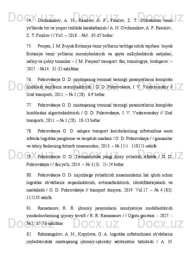 74. Ovchinnikov,   A.   N.,   Rasulov,   A.   F.,   Fozilov,   Z.   T.   O'zbekiston   temir
yo'llarida tez va yuqori tezlikda harakatlanish / A. N. Ovchinnikov, A. F. Rasulov.,
Z. T. Fozilov / / Yo'l. – 2018. - №5.  65-67 betlar.
75. Penyaz, I. M. Buyuk Britaniya temir yo'llarini tartibga solish tajribasi: buyuk
Britaniya   temir   yo'llarini   xususiylashtirish   va   qayta   milliylashtirish   natijalari,
salbiy va ijobiy tomonlar – I. M. Penyaz// transport: fan, texnologiya, boshqaruv. –
2017. - №14.  31-32-sahifalar.
76. Pokrovskaya   O.   D.   mintaqaning   terminal   tarmog'i   parametrlarini   kompleks
hisoblash   vazifasini   rasmiylashtirish   /   O.   D.   Pokrovskaya,   I.   V.   Voskresenskiy   //
Ural transporti, 2011. – № 1 (28).  6-9 betlar.
77. Pokrovskaya   O.   D.   mintaqaning   terminal   tarmog'i   parametrlarini   kompleks
hisoblashni   algoritmlashtirish   /   O.   D.   Pokrovskaya,   I.   V.   Voskresenskiy   //   Ural
transporti, 2011. – № 1 (28).  10-13 betlar.
78. Pokrovskaya   O.   D.   xalqaro   transport   koridorlarining   infratuzilma   asosi
sifatida logistika jamg'arma va tarqatish markazi / O. D. Pokrovskaya / / gumanitar
va tabiiy fanlarning dolzarb muammolari, 2013. – № 12-1.  118121-sahifa.
79. Pokrovskaya   O.   D.   Terminalistika   yangi   ilmiy   yo'nalish   sifatida   /   O.   D.
Pokrovskaya / / fan yo'li, 2014. – № 3 (3).  21-24 betlar.
80. Pokrovskaya   O.   D.   mijozlarga   yo'naltirish   muammolarini   hal   qilish   uchun
logistika   ob'ektlarini   raqamlashtirish,   avtomatlashtirish,   identifikatsiyalash   va
markalash   /   O.   D.   Pokrovskaya   //   transport   dunyosi,   2019.   Vol.17.   –   №   4   (83).
112135-sahifa.
81. Ramazanov,   R.   R.   ijtimoiy   jarayonlarni   simulyatsiya   modellashtirish
yondashuvlarining qiyosiy tavsifi / R. R. Ramazanov / / Ugntu gazetasi. - 2017. -
№2.  67-76-sahifalar.
82. Rahmangulov,   A.   N.,   Kopylova,   O.   A.   logistika   infratuzilmasi   ob'ektlarini
joylashtirishda   mintaqaning   ijtimoiy-iqtisodiy   salohiyatini   baholash   /   A.   N. 