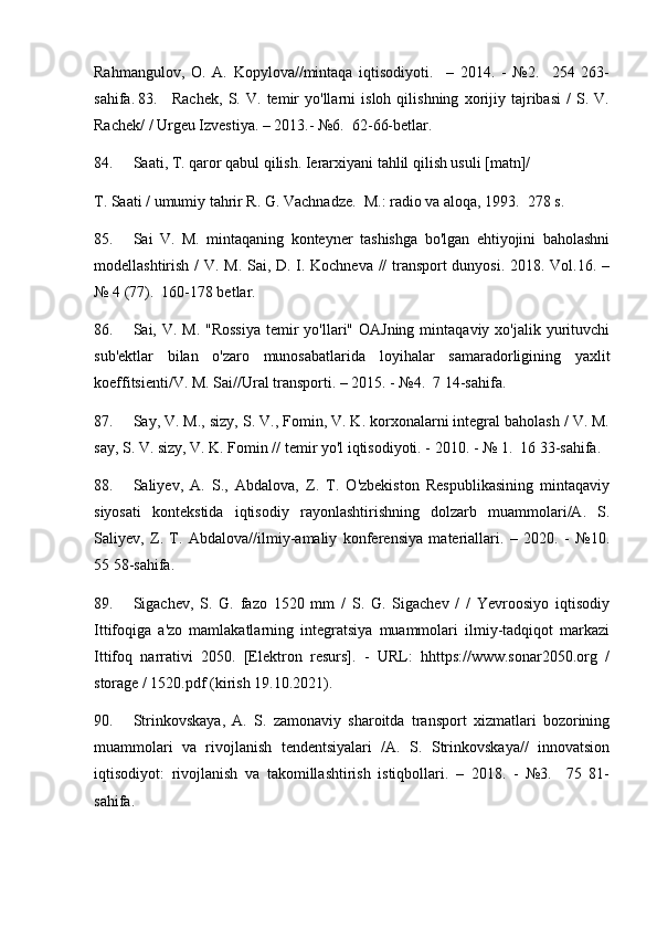 Rahmangulov,   O.   A.   Kopylova//mintaqa   iqtisodiyoti.     –   2014.   -   №2.     254   263-
sahifa.   83. Rachek,   S.   V.   temir   yo'llarni   isloh   qilishning   xorijiy   tajribasi   /   S.   V.
Rachek/ / Urgeu Izvestiya. – 2013.- №6.  62-66-betlar.
84. Saati, T. qaror qabul qilish. Ierarxiyani tahlil qilish usuli [matn]/ 
T. Saati / umumiy tahrir R. G. Vachnadze.  M.: radio va aloqa, 1993.  278 s.
85. Sai   V.   M.   mintaqaning   konteyner   tashishga   bo'lgan   ehtiyojini   baholashni
modellashtirish / V. M. Sai, D. I. Kochneva // transport dunyosi. 2018. Vol.16. –
№ 4 (77).  160-178 betlar.
86. Sai, V. M. "Rossiya  temir  yo'llari" OAJning  mintaqaviy xo'jalik yurituvchi
sub'ektlar   bilan   o'zaro   munosabatlarida   loyihalar   samaradorligining   yaxlit
koeffitsienti/V. M. Sai//Ural transporti. – 2015. - №4.  7 14-sahifa.
87. Say, V. M., sizy, S. V., Fomin, V. K. korxonalarni integral baholash / V. M.
say, S. V. sizy, V. K. Fomin // temir yo'l iqtisodiyoti. - 2010. - № 1.  16 33-sahifa.
88. Saliyev,   A.   S.,   Abdalova,   Z.   T.   O'zbekiston   Respublikasining   mintaqaviy
siyosati   kontekstida   iqtisodiy   rayonlashtirishning   dolzarb   muammolari/A.   S.
Saliyev,   Z.   T.   Abdalova//ilmiy-amaliy   konferensiya   materiallari.   –   2020.   -   №10.
55 58-sahifa.
89. Sigachev,   S.   G.   fazo   1520   mm   /   S.   G.   Sigachev   /   /   Yevroosiyo   iqtisodiy
Ittifoqiga   a'zo   mamlakatlarning   integratsiya   muammolari   ilmiy-tadqiqot   markazi
Ittifoq   narrativi   2050.   [Elektron   resurs].   -   URL:   hhttps://www.sonar2050.org   /
storage / 1520.pdf (kirish 19.10.2021).
90. Strinkovskaya,   A.   S.   zamonaviy   sharoitda   transport   xizmatlari   bozorining
muammolari   va   rivojlanish   tendentsiyalari   /A.   S.   Strinkovskaya//   innovatsion
iqtisodiyot:   rivojlanish   va   takomillashtirish   istiqbollari.   –   2018.   -   №3.     75   81-
sahifa. 